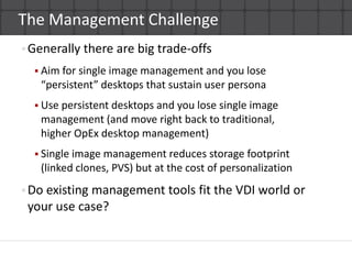 The Management ChallengeGenerally there are big trade-offsAim for single image management and you lose “persistent” desktops that sustain user personaUse persistent desktops and you lose single image management (and move right back to traditional,higher OpEx desktop management)Single image management reduces storage footprint(linked clones, PVS) but at the cost of personalization Do existing management tools fit the VDI world or your use case?  