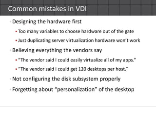 Common mistakes in VDIDesigning the hardware firstToo many variables to choose hardware out of the gateJust duplicating server virtualization hardware won’t workBelieving everything the vendors say“The vendor said I could easily virtualize all of my apps.”“The vendor said I could get 120 desktops per host.”Not configuring the disk subsystem properlyForgetting about “personalization” of the desktop