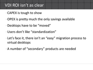 VDI ROI isn’t as clear CAPEX is tough to showOPEX is pretty much the only savings availableDesktops have to be “moved”Users don’t like “standardization”Let’s face it, there isn’t an “easy” migration process to virtual desktopsA number of “secondary” products are needed