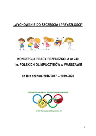 1
„WYCHOWANIE DO SZCZĘŚCIA I PRZYSZŁOŚCI”
KONCEPCJA PRACY PRZEDSZKOLA nr 240
im. POLSKICH OLIMPIJCZYKÓW w WARSZAWIE
na lata szkolne 2016/2017 – 2019-2020
 