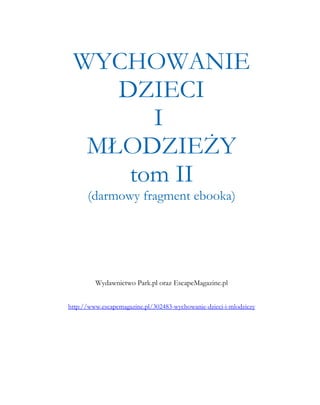 WYCHOWANIE
    DZIECI
       I
  MŁODZIEŻY
     tom II
      (darmowy fragment ebooka)




         Wydawnictwo Park.pl oraz EscapeMagazine.pl


http://www.escapemagazine.pl/302483-wychowanie-dzieci-i-mlodziezy
 