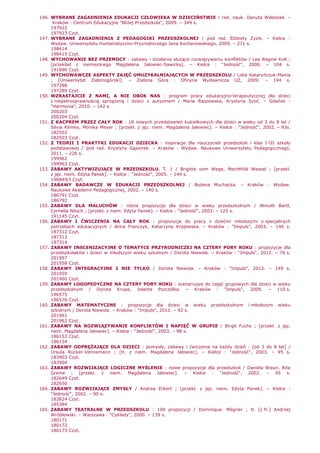146. WYBRANE ZAGADNIENIA EDUKACJI CZŁOWIEKA W DZIECIŃSTWIE / red. nauk. Danuta Waloszek. –
Kraków : Centrum Edukacyjne "BliŜej Przedszkola", 2009. – 349 s.
197922
197923 Czyt.
147. WYBRANE ZAGADNIENIA Z PEDAGOGIKI PRZEDSZKOLNEJ / pod red. ElŜbiety Zyzik. – Kielce :
Wydaw. Uniwersytetu Humanistyczno-Przyrodniczego Jana Kochanowskiego, 2009. – 271 s.
198414
198415 Czyt.
148. WYCHOWANIE BEZ PRZEMOCY : zabawy i działania słuŜące rozwiązywaniu konfliktów / Lea Regine Koll ;
[przekład z niemieckiego Magdalena Jałowiec-Sawicka]. – Kielce : "Jedność", 2006. – 104 s.
191896 Czyt.
149. WYCHOWAWCZE ASPEKTY ZAJĘĆ UMUZYKALNIAJĄCYCH W PRZEDSZKOLU / Lidia Kataryńczuk-Mania
; [Uniwersytet Zielonogórski]. – Zielona Góra : Oficyna Wydawnicza UZ, 2009. – 194 s.
197288
197289 Czyt.
150. WZRASTAJCIE Z NAMI, A NIE OBOK NAS : program pracy edukacyjno-terapeutycznej dla dzieci
z niepełnosprawnością sprzęŜoną i dzieci z autyzmem / Maria Raszewska, Krystyna Szoć. – Gdańsk :
"Harmonia", 2010. – 142 s.
200203
200204 Czyt.
151. Z KACPREM PRZEZ CAŁY ROK : 18 nowych przedstawień kukiełkowych dla dzieci w wieku od 3 do 8 lat /
Silvia Klimke, Monika Meyer ; [przekł. z jęz. niem. Magdalena Jałowiec]. – Kielce : "Jedność", 2002. – 93s.
182502
182503 Czyt.
152. Z TEORII I PRAKTYKI EDUKACJI DZIECKA : inspiracje dla nauczycieli przedszkoli i klas I-III szkoły
podstawowej / pod red. Krystyny Gąsiorek. – Kraków : Wydaw. Naukowe Uniwersytetu Pedagogicznego,
2011. – 226 s.
199962
199963 Czyt.
153. ZABAWY AKTYWIZUJĄCE W PRZEDSZKOLU. T. 1 / Brigitte vom Wege, Mechthild Wessel ; [przekł.
z jęz. niem. Edyta Panek]. – Kielce : "Jedność", 2005. – 144 s.
190849/I Czyt.
154. ZABAWY BADAWCZE W EDUKACJI PRZEDSZKOLNEJ / BoŜena Muchacka. – Kraków : Wydaw.
Naukowe Akademii Pedagogicznej, 2002. – 140 s.
186791 Czyt.
186792
155. ZABAWY DLA MALUCHÓW : róŜne propozycje dla dzieci w wieku przedszkolnym / Almuth Bartl,
Cornelia Nitsch ; [przekł. z niem. Edyta Panek]. – Kielce : "Jedność", 2003. – 125 s.
191145 Czyt.
156. ZABAWY I ĆWICZENIA NA CAŁY ROK : propozycje do pracy z dziećmi młodszymi o specjalnych
potrzebach edukacyjnych / Anna Franczyk, Katarzyna Krajewska. – Kraków : "Impuls", 2003. – 146 s.
187312 Czyt.
187313
187314
157. ZABAWY INSCENIZACYJNE O TEMATYCE PRZYRODNICZEJ NA CZTERY PORY ROKU : propozycje dla
przedszkolaków i dzieci w młodszym wieku szkolnym / Dorota Niewola. – Kraków : "Impuls", 2012. – 76 s.
201957
201958 Czyt.
158. ZABAWY INTEGRACYJNE I NIE TYLKO / Dorota Niewola. – Kraków : "Impuls", 2012. – 149 s.
201959
201960 Czyt.
159. ZABAWY LOGOPEDYCZNE NA CZTERY PORY ROKU : scenariusze do zajęć grupowych dla dzieci w wieku
przedszkolnym / Dorota Krupa, Jolanta Pszczółka. – Kraków : "Impuls", 2009. – 110 s.
196575
196576 Czyt.
160. ZABAWY MATEMATYCZNE : propozycje dla dzieci w wieku przedszkolnym i młodszym wieku
szkolnym / Dorota Niewola. – Kraków : "Impuls", 2012. – 92 s.
201961
201962 Czyt.
161. ZABAWY NA ROZWIĄZYWANIE KONFLIKTÓW I NAPIĘĆ W GRUPIE / Birgit Fuchs ; [przekł. z jęz.
niem. Magdalena Jałowiec]. – Kielce : "Jedność", 2003. – 98 s.
186153 Czyt.
186154
162. ZABAWY ODPRĘśAJĄCE DLA DZIECI : pomysły, zabawy i ćwiczenia na kaŜdy dzień : [od 3 do 8 lat] /
Ursula Rücker-Vennemann ; [tł. z niem. Magdalena Jałowiec]. – Kielce : "Jedność", 2003. – 95 s.
183903 Czyt.
183904
163. ZABAWY ROZWIJAJĄCE LOGICZNE MYŚLENIE : nowe propozycje dla przedszkoli / Daniela Braun, Rita
Greine ; [przekł. z niem. Magdalena Jałowiec]. – Kielce : "Jedność", 2002. – 95 s.
182649 Czyt.
182650
164. ZABAWY ROZWIJAJĄCE ZMYSŁY / Andrea Erkert ; [przekł. z jęz. niem. Edyta Panek]. – Kielce :
"Jedność", 2002. – 90 s.
183824 Czyt.
185384
165. ZABAWY TEATRALNE W PRZEDSZKOLU : 100 propozycji / Dominique. Mégrier ; tł. [z fr.] Andrzej
Wróblewski. – Warszawa : "Cyklady", 2000. – 139 s.
180171
180172
180173 Czyt.
 