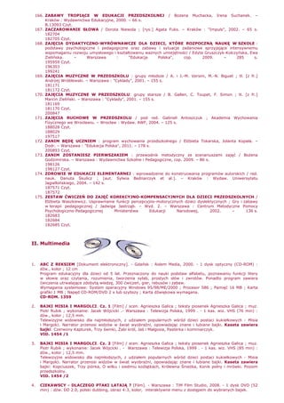 166. ZABAWY TROPIĄCE W EDUKACJI PRZEDSZKOLNEJ / BoŜena Muchacka, Irena Suchanek. –
Kraków : Wydawnictwa Edukacyjne, 2000. – 66 s.
B.13093 Czyt.
167. ZACZAROWANIE SŁOWA / Dorota Niewola ; [rys.] Agata Fuks. – Kraków : "Impuls", 2002. – 65 s.
182704
182705 Czyt.
168. ZAJĘCIA DYDAKTYCZNO-WYRÓWNAWCZE DLA DZIECI, KTÓRE ROZPOCZNĄ NAUKĘ W SZKOLE :
podstawy psychologiczne i pedagogiczne oraz zabawy i sytuacje zadaniowe sprzyjające intensywnemu
wspomaganiu rozwoju umysłowego i kształtowaniu waŜnych umiejętności / Edyta Gruszczyk-Kolczyńska, Ewa
Zielińska. – Warszawa : "Edukacja Polska", cop. 2009. – 285 s.
195959 Czyt.
196303
199241
169. ZAJĘCIA MUZYCZNE W PRZEDSZKOLU : grupy młodsze / A. i J.-M. Versini, M.-N. Biguet ; tł. [z fr.]
Andrzej Wróblewski. – Warszawa : "Cyklady", 2001. – 155 s.
181171
181172 Czyt.
170. ZAJĘCIA MUZYCZNE W PRZEDSZKOLU: grupy starsze / B. Gallen, C. Toupet, F. Simon ; tł. [z fr.]
Marcin Zieliński. – Warszawa : "Cyklady", 2001. – 155 s.
181169
181170 Czyt.
200847
171. ZAJĘCIA RUCHOWE W PRZEDSZKOLU / pod red. Gabrieli Antoszczuk ; Akademia Wychowania
Fizycznego we Wrocławiu. – Wrocław : Wydaw. AWF, 2004. – 125 s.
188028 Czyt.
188029
197517
172. ZANIM BĘDĘ UCZNIEM : program wychowania przedszkolnego / ElŜbieta Tokarska, Jolanta Kopała. –
Dodr. – Warszawa : "Edukacja Polska", 2011. – 178 s.
200893 Czyt.
173. ZANIM ZOSTANIESZ PIERWSZAKIEM : przewodnik metodyczny ze scenariuszami zajęć / BoŜena
Godzimirska. – Warszawa : Wydawnictwa Szkolne i Pedagogiczne, cop. 2009. – 86 s.
198126
198127 Czyt.
174. ZDROWIE W EDUKACJI ELEMENTARNEJ : wprowadzenie do konstruowania programów autorskich / red.
nauk. Danuta Skulicz ; [aut. Sylwia Bednarczyk et al.]. – Kraków : Wydaw. Uniwersytetu
Jagiellońskiego, 2004. – 142 s.
187571 Czyt.
187572
175. ZESTAW ĆWICZEŃ DO ZAJĘĆ KOREKCYJNO-KOMPENSACYJNYCH DLA DZIECI PRZEDSZKOLNYCH /
ElŜbieta Waszkiewicz. Usprawnianie funkcji percepcyjno-motorycznych dzieci dyslektycznych ; Gry i zabawy
w terapii pedagogicznej / Jadwiga Jastrząb. – Wyd. 2. – Warszawa : Centrum Metodyczne Pomocy
Psychologiczno-Pedagogicznej Ministerstwa Edukacji Narodowej, 2002. – 136 s.
182683
182684
182685 Czyt.
II. Multimedia
1. ABC Z REKSIEM [Dokument elektroniczny]. - Gdańsk : Aidem Media, 2000. - 1 dysk optyczny (CD-ROM) :
dźw., kolor ; 12 cm
Program edukacyjny dla dzieci od 5 lat. Przeznaczony do nauki podstaw alfabetu, poznawaniu funkcji litery
w słowie oraz czytania, rozumienia, tworzenia sylab, prostych słów i zwrotów. Ponadto program zawiera
ćwiczenia utrwalające zdobytą wiedzę, 300 ćwiczeń, gier, rebusów i zabaw.
Wymagania systemowe: System operacyjny Windows 95/98/ME/2000 ; Procesor 586 ; Pamięć 16 MB ; Karta
grafiki 1 MB ; Napęd CD-ROM/DVD 2 x lub szybszy ; Karta dźwiękowa wymagana.
CD-ROM. 1359
2. BAJKI MISIA I MARGOLCI. Cz. 1 [Film] / scen. Agnieszka Galica ; teksty piosenek Agnieszka Galica ; muz.
Piotr Rubik ; wykonanie: Jacek Wójcicki .- Warszawa : Telewizja Polska, 1999 . - 1 kas. wiz. VHS (76 min) :
dźw., kolor ; 12,5 mm.
Telewizyjne widowisko dla najmłodszych, z udziałem popularnych wśród dzieci postaci kukiełkowych - Misia
i Margolci. Narrator przenosi widzów w świat wyobraźni, opowiadając znane i lubiane bajki. Kaseta zawiera
bajki: Czerwony Kapturek, Trzy świnki, śabi król, Jaś i Małgosia, Pasterka i kominiarczyk.
VID. 1454 /1
3. BAJKI MISIA I MARGOLCI. Cz. 2 [Film] / scen. Agnieszka Galica ; teksty piosenek Agnieszka Galica ; muz.
Piotr Rubik ; wykonanie: Jacek Wójcicki . - Warszawa : Telewizja Polska, 1999 . - 1 kas. wiz. VHS (85 min) :
dźw., kolor ; 12,5 mm.
Telewizyjne widowisko dla najmłodszych, z udziałem popularnych wśród dzieci postaci kukiełkowych - Misia
i Margolci. Narrator przenosi widzów w świat wyobraźni, opowiadając znane i lubiane bajki. Kaseta zawiera
bajki: Kopciuszek, Trzy piórka, O wilku i siedmiu koźlątkach, Królewna ŚnieŜka, Konik polny i mrówki. Poziom
przedszkolny.
VID. 1454 /2
4. CIEKAWSCY - DLACZEGO PTAKI LATAJĄ ? [Film]. - Warszawa : TiM Film Studio, 2008. - 1 dysk DVD (52
min) : dźw. DD 2.0, polski dubbing, obraz 4:3, kolor, interaktywne menu z dostępem do wybranych bajek.
 