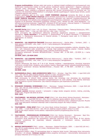 Program multimedialny, którego celem jest pomoc w realizacji działań profilaktyczno-wychowawczych oraz
dostarczenie teoretycznej wiedzy na temat genezy niektórych zjawisk społecznych i diagnozy wybranych
zaburzeń wieku dziecięcego. Program adresowany jest do nauczycieli, wychowawców, psychologów
i pedagogów. Dzieci znajdują w programie ogromną ilość ćwiczeń (przeznaczonych na komputer jak i do
wydruku), 60 prezentacji multimedialnych w przystępny sposób wyjaśniających najwaŜniejsze tematy, puzzle
i układanki logiczne oraz słownik.
Program podzielony jest na trzy części. CZĘŚĆ PIERWSZA obejmuje tematykę dla dzieci w wieku
przedszkolnym. CZĘŚĆ DRUGA obejmuje zakres tematów przeznaczony do realizacji w szkole podstawowej.
CZĘŚĆ TRZECIA obejmuje charakterystykę wybranych deficytów oraz zaburzeń charakterystycznych dla
okresu dziecięcego oraz sposoby pracy pedagogiczno-psychologicznej z dzieckiem o określonych problemach.
Program na 30 stanowisk. Wymagania systemowe: Procesor 1 GHz ; Pamięć 512 MB ; karta dźwiękowa ; 2,5
GB wolnej przestrzeni dyskowej ; napęd DVD ; Windows XP SP2 lub nowszy ; Internet Explorer 7 ; Framework
2.0 ; Flash Player 10 ; Windows Media Player 10 lub nowszy, Adobe Reader 8.
CD-ROM 2284
70. RADOŚĆ śYCIA [Film] / scen. i reŜ. J.S. Girerd. - Warszawa : Telewizja Polska - Telewizja Edukacyjna, 1993 ;
[Nagr. własne, 1993] . - 1 kas. wiz. VHS (100 min): dźw., kolor ; 12,5 mm
Serial animowany dla najmłodszych odbiorców prezentuje zagadnienia związane z uświadamianiem
seksualnym. Tytuły odcinków 1. O chłopcach. 2. dziewczynkach. 3. O małych ziarenkach. 4. Dojrzewanie
chłopców. 5. Dojrzewanie dziewczynek. 6. Instynkt płciowy. 7. Poznajemy nasze ciało. 8. O miłości. 9.
Zapłodnienie. 10. Dziecko.
VID. 82
71. SOKRATES - 101 PROSTYCH ĆWICZEŃ [Dokument elektroniczny]. - Ostrów Wlkp. : Techland , 2007. - 1
dysk optyczny (CD-ROM) : dźw., kolor ; 12 cm + karty edukacyjne z łamigłówkami.
(SOCRATES)
Doskonały program edukacyjny dla dzieci od 3-5 lat. Uczy rozpoznawania kształtów, kolorów, dźwięków, figur,
liter i cyfr, nazywania osób, przedmiotów i zwierząt. Daje podstawy czytania, pisania i liczenia. Zawiera
ciekawe zabawy i łamigłówki. Wspomaga rozwój i pobudza wyobraźnię dziecka.
Wymagania systemowe: Windows 98/2000/XP/Vista ; Procesor 486 ; 8 MB RAM ; CD-ROM 2x + karta
dźwiękowa.
CD-ROM. 1057 ; CD-ROM 2095
72. SOKRATES - 102 CIEKAWE ZADANIA [Dokument elektroniczny]. - Ostrów Wlkp. : Techland , 2007 . - 1
dysk optyczny (CD-ROM) : dźw., kolor ; 12 cm + karty edukacyjne z łamigłówkami.
(SOCRATES)
Program edukacyjny dla dzieci od 5 do 8 lat. Rozwija myślenie i zapamiętywanie, stymuluje kojarzenie
i tworzenie, utrwala liczby i działania, uczy czytania i pisania. Wspomaga rozwój i pobudza wyobraźnię dziecka.
Wymagania systemowe: Windows 98/2000/XP/Vista ; Procesor 486 ; 8 MB RAM ; CD-ROM 2x + karta
dźwiękowa.
CD-ROM. 1058
73. SUPERKROPLA [Film] ; BAR LECZNICZYCH WÓD [Film]. - Wrocław : Hagi Film, 2003. - 1 dysk DVD (105
min) : dźw. DD 2.0, pełny dubbing aktorski, obraz 4:3, kolor, interaktywne menu
(KROPELKA : PRZYGODY Z WODĄ) ; (OD KROPELKI DO MORZA WODY)
Bajki animowane, w których dzieci poznają skarby dna morskiego oraz dowiadują się wszystkiego
o uzdrowiskach. Są doskonałym materiałem przygotowawczym do nauki szkolnej. Uczą własnej obserwacji
oraz zachowania w gronie rówieśników. Cały materiał wzbogacony jest wspaniałymi piosenkami.
DVD. 200
74. ŚPIEWAMY PIOSENKI. RYMOWANKI [Film]. - Warszawa : Epelpol Distribution, 2009. - 1 dysk DVD (40
min) : dźw. DD 2.0, polski dubbing, obraz 4:3, kolor, interaktywne menu.
(BABY TV NA DVD)
Program zawiera dziecięce piosenki i rymowanki z całego świata związane domem, rodziną, przyrodą,
porami roku. Program dla dzieci do lat 4.
DVD. 2041
75. TELETUBBIES - NA MIEJSCA, GOTOWI, START [Film] / reŜ. Anne Wood, Andrew Devenport.- Warszawa :
Best Film, 2000. - 1 dysk DVD (55 min) : dźw. DD 2.0, dubbing w języku polskim, obraz 4:3, kolor
Wybór filmów i skeczy, które przedstawiają zabawy ruchowe w wykonaniu dzieci i zabawnych pacynek. Muzyka
i ruch oraz odkrywanie moŜliwości własnego ciała to doskonały program dla małych widzów.
DVD. 494
76. TELETUBBIES - PORA SPAĆ [Film] / reŜ. Anne Wood, Andrew Devenport. - Warszawa : Best Film, 2005 ;
prod. 2000. - 1 dysk DVD (55 min) : dźw. DD 2.0, dubbing w języku polskim, obraz 4:3, kolor
Program dla małych widzów. Forma zabawy i odpowiednie piosenki przygotowują dzieci do snu.
DVD. 495
77. TELETUBISIE - PRZEDSZKOLNE RYMOWANKI [Film] /reŜ. Andrew Davenport. - Warszawa : Best Film,
2009 ; prod. 2007. - 1 dysk DVD (71 min) : dźw. DD 2.0, polski dubbing, obraz 4:3, kolor
Animowany serial telewizyjny dla najmłodszych odbiorców stworzony przez Anne Wood. W tym odcinku
widzowie uczestniczą we wspaniałej zabawie połączonej z mnóstwem wierszy, piosenkami
i rymowankami.
DVD. 1724
78. WESOŁE INSTRUMENTY [Film] : sztuka . - Warszawa : Epelpol Distribution, 2009 . - 1 dysk DVD (40 min) :
dźw. DD 2.0, polski dubbing, obraz 4:3, kolor, interaktywne menu + dodatki
(BABY TV NA DVD)
W programie postaci z Baby TV wprowadzają dzieci w magiczny świat muzyki. Odkrywają róŜne instrumenty
muzyczne i ich dźwięki. Kolekcja zawiera krótkie programy animowane i dokumentalne dostosowane do
percepcji maluchów od 6 miesięcy do 4 lat.
 