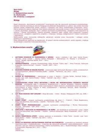 Spis treści
Wstęp
I. Wydawnictwa zwarte
II. Multimedia
III. Artykuły z czasopism
Wstęp
Pakiet edukacyjny „Wychowanie przedszkolne” przeznaczony jest dla nauczycieli wychowania przedszkolnego.
Zawarte materiały pochodzą ze zbiorów Pedagogicznej Biblioteki Wojewódzkiej w Lublinie. Jako źródło informacji
wybrane zostały wydawnictwa zwarte, artykuły z czasopism oraz zbiory audiowizulane (multimedia i filmy).
Zakres tematyczny pakietu obejmuje róŜne obszary aktywności nauczyciela w pracy z dziećmi. Dostarcza wiedzy
z zakresu psychologii, pedagogiki, teorii i praktyki wychowania przedszkolnego, uwzględnia nowe spojrzenie na
systemy i metody wychowawcze. Zawiera przykłady ciekawych zajęć, podaje róŜne propozycje rozwiązań
metodycznych, uwzględnia zagadnienia związane z integracja, ekologią, pielęgnowaniem tradycji narodowych
i regionalnych.
Wykorzystana przez nauczyciela bibliografia uatrakcyjni warsztat pracy nauczyciela i wzbogaci proces
dydaktyczno-wychowawczy.
Opisy bibliograficzne opatrzone są sygnaturami. W opisach zbiorów audiowizualnych, oprócz sygnatur, znajdują
się adnotacje o zawartości treściowej dokumentu.
I. Wydawnictwa zwarte
1. AKTYWNA EDUKACJA W PRZEDSZKOLU I SZKOLE : teoria i praktyka / red. nauk. Hanna Krauze-
Sikorska, Kinga Kuszak ; WyŜsza Szkoła Pedagogiki i Administracji im. Mieszka I w Poznaniu. –
Poznań : Wydaw. Naukowe WSPiA, 2010. – 343 s.
199208 Czyt.
2. ANIMALOTERAPIA : program Przedszkolnego Klubu Animals "Cztery łapy" / Anna Franczyk, Katarzyna
Krajewska, Joanna Skorupa. – Kraków : "Impuls", 2007. – 94 s.
192474
192475 Czyt.
3. BAJKOWA PODRÓś W KRAINĘ MUZYKI : scenariusze zajęć rytmicznych dla dzieci w wieku przedszkolnym
i wczesnoszkolnym / Barbara Prasowska-Zeidler. – Gdańsk : "Harmonia", cop. 2012. – 143 s.
201329
201330 Czyt.
4. BAŚNIE W PRZEDSZKOLU : bajkoterapia w pracy z dziećmi / Cordula Pertler, Reinhold Pertler ;
[przekł. z jęz. niem. Joanna Procek]. – Kielce : "Jedność", cop. 2012. – 180 s.
200908 Czyt.
201465
5. CZARODZIEJSKI PYŁEK CZYLI METAFORA I BAJKA WE WSPOMAAGANIU ROZWOJU MAŁEGO
DZIECKA : przykładowe bajki o charakterze terapeutycznym z zakresu akceptacji i tolerancji drugiego
człowieka oraz niwelowania lęków i obaw towarzyszących małym dzieciom, przykładowe scenariusze zajęć do
wykorzystania w pracy z dziećmi w wieku przedszkolnym / Agnieszka Jaszczyk, Beata Kochaniak. –
Kraków : "Impuls", 2006. – 73 s.
191016 Czyt.
191017
6. CZY MOJE DZIECKO JEST ZDOLNE? / Alicja Borowska. – Kielce : Wydaw. Pedagogiczne ZNP, cop. 2009. –
103 s.
198341
198342 Czyt.
7. DOBRY START : program wychowania przedszkolnego dla dzieci 3 – 5-letnich / Marta Bogdanowicz,
Małgorzata Barańska, Ewa Jakacka. – Gdańsk : "Harmonia", 2008. – 32 s.
195569 Czyt.
8. DOBRY START PRZEDSZKOLAKA : program wychowania przedszkolnego / Monika Rościszewska-
Woźniak. – Warszawa : "śak", 2010. – 71 s.
197662 Czyt.
9. DWULATKI I TRZYLATKI W PRZEDSZKOLU I W DOMU : jak świadomie je wychowywać i uczyć / Edyta
Gruszczyk-Kolczyńska, Ewa Zielińska. – Kraków : Centrum Edukacyjne "BliŜej Przedszkola", 2012. – 327 s.
201916
201917 Czyt.
10. DZIECI ODKRYWAJĄ LITERY : zabawy językowe w przedszkolu / Heike Tenta ; [przekł. z jęz. niem.
Edyta Panek]. – Kielce : "Jedność", cop. 2012. – 110 s.
201199 Czyt.
201473
11. DZIECI W PROCESIE KSZTAŁTOWANIA POSTAW KULTUROWYCH : przewodnik po ścieŜkach edukacji
regionalnej wielo- i międzykulturowej : (materiały dla nauczycieli przedszkoli i szkół podstawowych) : praca
zbiorowa / pod red. Tadeusza Lewowickiego i Jolanty Suchodolskiej. [etc.] : Wydział Etnologii i Nauk o Edukac
ji Uniwersytetu Śląskiego [etc.], 2011. – 199 s.
200029
200030 Czyt.
 