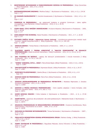 5. BEZSTRESOWE WYCHOWANIE A FUNKCJONOWANIE DZIECKA W PRZEDSZKOLU / Alicja Dorozińska
// BliŜej Przedszkola. - 2011, nr 5, s. 42-43
Sygn. C. 11867
6. BOśONARODZENIOWE DRZEWKO / Marlena Szelą // Wychowanie w Przedszkolu. - 2011, nr 11, s. 34-36
Sygn. C. 217
7. CO ZAGRAśA NAJMŁODSZYM ? / Karolina Kossakowska // Wychowanie w Przedszkolu. - 2012, nr 6, s. 42-
45
Sygn. C. 217
8. COMENIUS W PRZEDSZKOLU : jak zaplanować działania w projekcie Comeniusa : plany ogólne
i szczegółowe / Julia Płachecka // BliŜej Przedszkola. - 2010, nr 12, s. 34-35
Sygn. C. 11867
9. CZARY-MARY, CZYLI WRÓśBY ANDRZEJKOWE / Krystyna Klepacka //Wychowanie w Przedszkolu. - 2005,
nr 9 , s. 46-48
Sygn. C. 217
10. CZAS ZABAWY POD OCHRONĄ / Beata Musielak // Wychowanie w Przedszkolu. - 2011 , nr 7 , s. 26-28
Sygn. C. 217
13. CZYTANIE DWÓCH SYLAB - tajemnicze imiona zwierząt : symultaniczno-sekwencyjna metoda nauki
czytania / Jagoda Cieszyńska-RoŜek // BliŜej Przedszkola. - 2011, nr 2, s. 104-105
Sygn. C. 11867
14. DESZCZU GRANIE / Teresa Pykosz // Wychowanie w Przedszkolu. - 2005, nr 1, s. 20-24
Sygn. C. 217
15. DLACZEGO WARTO I TRZEBA KORZYSTAĆ Z "MAŁYCH POMOCNIKÓW" W EDUKACJI
PRZEDSZKOLNEJ / Edyta Gruszczyk-Kolczyńska // BliŜej Przedszkola. - 2011, nr 2, s. 10-12, 14-15
Sygn. C. 11867
16. DNI TYGODNIA NA WESOŁO : zabawy dla starszych przedszkolaków / Urszula Kownacka // BliŜej
Przedszkola. - 2011 , nr 7-8, s. 118-119
Sygn. C. 11867
17. "DOBRA" ZABAWKA, CZYLI... JAKA? / Maria Broda-Bajak //BliŜej Przedszkola. - 2010, nr 12, s. 60-61
Sygn. C. 11867
18. DWUJĘZYCZOŚĆ W PRZEDSZKOLU / Agnieszka Olczak // BliŜej Przedszkola. - 2010, nr 12, s. 24-27
Sygn. C. 11867
19. DZIECIĘCE FILOZOFOWANIE / Jolanta Olkusz // Wychowanie w Przedszkolu. - 2010, nr 4, s. 4-9
Sygn. 217
20. DZIECKO IDZIE DO PRZEDSZKOLA / Maria Post //BliŜej Przedszkola. - 2010, nr 6, s. 44-46
Sygn. C. 11867
21. DZIECKO NIEPEŁNOSPRAWNE W PRZEDSZKOLU PRYWATNYM / Wiesława Mądrowska // Doradca
Dyrektora Przedszkola. - 2011, nr 19, s. 53-55
Sygn. C. 11969
22. DZIECKO U PROGU EDUKACJI PRZEDSZKOLNEJ : róŜne aspekty adaptacji / Iwona Konopka, Lidia
Pielaszek //Dyrektor Szkoły. - 2010, nr 6 , dod. s. 7-12
Sygn. C. 10071
23. DZIEŃ DZIECKA INACZEJ / Anita Kubacka // Wychowanie w Przedszkolu. - 2010 , nr 6, s. 37-40
Sygn. C. 217
24. DZIEŃ MATKI : scenariusz dla przedszkoli i dla szkół podstawowych / Aleksandra Kozak // Wychowawca . -
2010 , nr 5, s. 26-27
Sygn. C. 10073
27. EDUKACJA PRZEDSZKOLNA W SPOŁECZEŃSTWIE INFORMACYJNYM / Krystyna śuchelkowska, Maria
Gładyszewska // Wychowanie na co Dzień . - 2008 , nr 9, s. 6-10
Sygn. C. 10238
28. EKOLOGIA W PROCESIE WYCHOWAWCZYM / Teresa Parczewska // Wychowanie w Przedszkolu . - 2007 ,
nr 4, s. 5-13
Sygn. C. 217
29. EWALUACJA WEWNĘTRZNA SZANSĄ WPROWADZANIA ZMIAN / Barbara Szeląg // BliŜej Przedszkola .
- 2011, nr 4, s. 16-17
Sygn. C. 11867
30. FORMY TEATRALNE W PRZEDSZKOLU / Bogusława Matysiak, Iwona Inforowicz // BliŜej Przedszkola. -
2010, nr 5, s. 69
Sygn. C. 11867
 