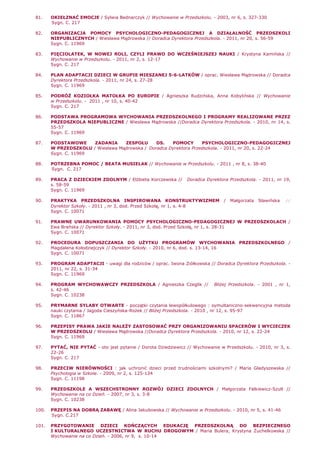 81. OKIEŁZNAĆ EMOCJE / Sylwia Bednarczyk // Wychowanie w Przedszkolu. - 2003, nr 6, s. 327-330
Sygn. C. 217
82. ORGANIZACJA POMOCY PSYCHOLOGICZNO-PEDAGOGICZNEJ A DZIAŁALNOŚĆ PRZEDSZKOLI
NIEPUBLICZNYCH / Wiesława Mądrowska // Doradca Dyrektora Przedszkola. - 2011, nr 20, s. 56-59
Sygn. C. 11969
83. PIĘCIOLATEK, W NOWEJ ROLI, CZYLI PRAWO DO WCZEŚNIEJSZEJ NAUKI / Krystyna Kamińska //
Wychowanie w Przedszkolu. - 2011, nr 2, s. 12-17
Sygn. C. 217
84. PLAN ADAPTACJI DZIECI W GRUPIE MIESZANEJ 5-6-LATKÓW / oprac. Wiesława Mądrowska // Doradca
Dyrektora Przedszkola. - 2011, nr 24, s. 27-28
Sygn. C. 11969
85. PODRÓś KOZIOŁKA MATOŁKA PO EUROPIE / Agnieszka Rudzińska, Anna Kobylińska // Wychowanie
w Przedszkolu. - 2011 , nr 10, s. 40-42
Sygn. C. 217
86. PODSTAWA PROGRAMOWA WYCHOWANIA PRZEDSZKOLNEGO I PROGRAMY REALIZOWANE PRZEZ
PRZEDSZKOLA NIEPUBLICZNE / Wiesława Mądrowska //Doradca Dyrektora Przedszkola. - 2010, nr 14, s.
55-57
Sygn. C. 11969
87. PODSTAWOWE ZADANIA ZESPOŁU DS. POMOCY PSYCHOLOGICZNO-PEDAGOGICZNEJ
W PRZEDSZKOLU / Wiesława Mądrowska / Doradca Dyrektora Przedszkola. - 2011, nr 20, s. 22-24
Sygn. C. 11969
88. POTRZEBNA POMOC / BEATA MUSIELAK // Wychowanie w Przedszkolu. - 2011 , nr 8, s. 38-40
Sygn. C. 217
89. PRACA Z DZIECKIEM ZDOLNYM / ElŜbieta Korczewska // Doradca Dyrektora Przedszkola. - 2011, nr 19,
s. 58-59
Sygn. C. 11969
90. PRAKTYKA PRZEDSZKOLNA INSPIROWANA KONSTRUKTYWIZMEM / Małgorzata Sławińska //
Dyrektor Szkoły. - 2011 , nr 3, dod. Przed Szkołą, nr 1, s. 4-8
Sygn. C. 10071
91. PRAWNE UWARUNKOWANIA POMOCY PSYCHOLOGICZNO-PEDAGOGICZNEJ W PRZEDSZKOLACH /
Ewa Brańska // Dyrektor Szkoły. - 2011, nr 3, dod. Przed Szkołą, nr 1, s. 28-31
Sygn. C. 10071
92. PROCEDURA DOPUSZCZANIA DO UśYTKU PROGRAMÓW WYCHOWANIA PRZEDSZKOLNEGO /
Magdalena Kołodziejczyk // Dyrektor Szkoły. - 2010, nr 6, dod. s. 13-14, 16
Sygn. C. 10071
93. PROGRAM ADAPTACJI - uwagi dla rodziców / oprac. Iwona Ziółkowska // Doradca Dyrektora Przedszkola. -
2011, nr 22, s. 31-34
Sygn. C. 11969
94. PROGRAM WYCHOWAWCZY PRZEDSZKOLA / Agnieszka Czeglik // BliŜej Przedszkola. - 2001 , nr 1,
s. 42-46
Sygn. C. 10238
95. PRYMARNE SYLABY OTWARTE - początki czytania lewopółkulowego : symultaniczno-sekwencyjna metoda
nauki czytania / Jagoda Cieszyńska-RoŜek // BliŜej Przedszkola. - 2010 , nr 12, s. 95-97
Sygn. C. 11867
96. PRZEPISY PRAWA JAKIE NALEśY ZASTOSOWAĆ PRZY ORGANIZOWANIU SPACERÓW I WYCIECZEK
W PRZEDSZKOLU / Wiesława Mądrowska //Doradca Dyrektora Przedszkola. - 2010, nr 12, s. 22-24
Sygn. C. 11969
97. PYTAĆ, NIE PYTAĆ - oto jest pytanie / Dorota Dziedziewicz // Wychowanie w Przedszkolu. - 2010, nr 3, s.
22-26
Sygn. C. 217
98. PRZECIW NIERÓWNOŚCI : jak uchronić dzieci przed trudnościami szkolnymi? / Maria Gładyszewska //
Psychologia w Szkole. - 2009, nr 2, s. 125-134
Sygn. C. 11198
99. PRZEDSZKOLE A WSZECHSTRONNY ROZWÓJ DZIECI ZDOLNYCH / Małgorzata Falkiewicz-Szult //
Wychowanie na co Dzień. - 2007, nr 3, s. 3-8
Sygn. C. 10238
100. PRZEPIS NA DOBRĄ ZABAWĘ / Alina Jakubowska // Wychowanie w Przedszkolu. - 2010, nr 5, s. 41-46
Sygn. C.217
101. PRZYGOTOWANIE DZIECI KOŃCZĄCYCH EDUKACJĘ PRZEDSZKOLNĄ DO BEZPIECZNEGO
I KULTURALNEGO UCZESTNICTWA W RUCHU DROGOWYM / Maria Bulera, Krystyna śuchelkowska //
Wychowanie na co Dzień. - 2006, nr 9, s. 10-14
 