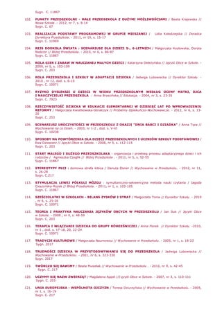 Sygn. C. 11867
102. PUNKTY PRZEDSZKOLNE - MAŁE PRZEDSZKOLA Z DUśYMI MOśLIWOŚCIAMI / Beata Krajewska //
Nowa Szkoła. - 2012, nr 7, s. 9-14
Sygn. C. 67
103. REALIZACJA PODSTAWY PROGRAMOWEJ W GRUPIE MIESZANEJ / Lidia Kołodziejska // Doradca
Dyrektora Przedszkola. - 2011, nr 19, s. 15-17
Sygn. C. 11969
104. REJS DOOKOŁA ŚWIATA : SCENARIUSZ DLA DZIECI 5-, 6-LETNICH / Małgorzata Kozłowska, Dorota
Nieścior // BliŜej Przedszkola. - 2010, nr 6, s. 86-87
Sygn. C. 11867
105. ROLA GIER I ZABAW W NAUCZANIU MAŁYCH DZIECI / Katarzyna DeleŜyńska // Języki Obce w Szkole. -
2009, nr 5, s. 103-109
Sygn. C. 203
106. ROLA PRZEDSZKOLA I SZKOŁY W ADAPTACJI DZIECKA / Jadwiga Lubowiecka // Dyrektor Szkoły. -
2010 , nr 12, dod. s. 6-10
Sygn. C. 10071
107. RYZYKO DYSLEKSJI U DZIECI W WIEKU PRZEDSZKOLNYM WEDŁUG OCENY MATKI, OJCA
I NAUCZYCIELKI PRZEDSZKOLA / Anna Brzezińska // Edukacja. - 2004, nr 3, s. 23-35
Sygn. C. 7923
108. RZECZYWISTOŚĆ DZIECKA W EDUKACJI ELEMENTARNEJ W DZIESIĘĆ LAT PO WPROWADZENIU
REFORMY / Małgorzata Kwiatkowska-Góralczyk // Problemy Opiekuńczo-Wychowawcze. - 2012, nr 6, s. 13-
20
Sygn. C. 253
109. SCENARIUSZ UROCZYSTOŚCI W PRZEDSZKOLU Z OKAZJI "DNIA BABCI I DZIADKA" / Anna Tyza //
Wychowanie na co Dzień. - 2003, nr 1-2 , dod. s. V-VI
Sygn. C. 10238
110. SPOSOBY NA POWTÓRZENIA DLA DZIECI PRZEDSZKOLNYCH I UCZNIÓW SZKOŁY PODSTAWOWEJ /
Ewa Dziewierz // Języki Obce w Szkole. - 2008, nr 5, s. 112-115
Sygn. C. 203
111. START MAŁEGO I DUśEGO PRZEDSZKOLAKA - organizacja i przebieg procesu adaptacyjnego dzieci i ich
rodziców / Agnieszka Czeglik // BliŜej Przedszkola . - 2011, nr 5, s. 52-55
Sygn. C. 11867
112. STEREOTYPY PŁCI : domowa strefa kibica / Danuta Elsner // Wychowanie w Przedszkolu. - 2012, nr 11,
s. 26-28
Sygn. C.217
113. STYMULACJA LEWEJ PÓŁKULI MÓZGU : symultaniczno-sekwencyjna metoda nauki czytania / Jagoda
Cieszyńska-RoŜek // BliŜej Przedszkola. - 2011, nr 1, s. 103-105
Sygn. C. 11867
114. SZEŚCIOLATKI W SZKOŁACH - BILANS ZYSKÓW I STRAT / Małgorzata Tonia // Dyrektor Szkoły. - 2010
, nr 6, s. 25-26
Sygn. C. 10071
115. TEORIA I PRAKTYKA NAUCZANIA JĘZYKÓW OBCYCH W PRZEDSZKOLU / Jan Iluk // Języki Obce
w Szkole. - 2008 , nr 4, s. 48-59
Sygn. C. 203
116. TERAPIA I WŁĄCZANIE DZIECKA DO GRUPY RÓWIEŚNICZEJ / Anna Florek // Dyrektor Szkoły. -2010,
nr 1 , dod. s. 17-18, 20, 22-24
Sygn. C. 10071
117. TRADYCJE KULTUROWE / Małgorzata Naumowicz // Wychowanie w Przedszkolu. - 2005, nr 1, s. 18-23
Sygn. 2017
118. TRUDNOŚCI DZIECKA W PRZYSTOSOWYWANIU SIĘ DO PRZEDSZKOLA / Jadwiga Lubowiecka //
Wychowanie w Przedszkolu. - 2001, nr 6, s. 323-330
Sygn. 2017
119. TWÓRCZO SIĘ BAWIMY / Beata Musielak // Wychowanie w Przedszkolu . - 2010, nr 9, s. 42-45
Sygn. C. 217
120. UCZYMY SIĘ NAZW ZWIERZĄT / Magdalena Appel //J ęzyki Obce w Szkole. - 2007, nr 3, s. 110-111
Sygn. C. 203
121. UNIA EUROPEJSKA - WSPÓLNOTA OJCZYZN / Teresa Dziurzyńska // Wychowanie w Przedszkolu. - 2005,
nr 1, s. 16-19
Sygn. C. 217
 