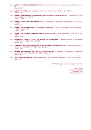 147. ZABAWY W OGRÓDKU PRZEDSZKOLNYM / Jolanta Bot / Wychowanie w Przedszkolu. - 2010, nr 6, s. 41-
45
Sygn. C. 217
148. ZABAWY W TEATR / Jolanta Kłapsia // Wychowanie w Przedszkolu. - 2007, nr 2, s. 32-34
Sygn. C. 217
149. ZABAWY WSPOMAGAJĄCE WPROWADZANIE LITER I LICZB W KLASACH 0-I / Sylwia Gallos // śycie
Szkoły. - 2013, nr 1, s. 14-15
Sygn. C.10587
150. ZABAWY Z JĘZYKIEM ANGIELSKIM : kolory / Michał Drab // Wychowanie w Przedszkolu . - 2013, nr 1,
s. 54-55
Sygn. C.217
151. ZABAWY Z WYRAZAMI - EFEKTY OSIĄGANE PRZEZ DZIECI / Edyta Kaczanowska // BliŜej Przedszkola.
- 2011, nr 3, s. 98-100
Sygn. C. 11867
152. ZABAWY Z WYRAZAMI - INNE POMYSŁY / Edyta Kaczanowska // BliŜej Przedszkola. - 2011, nr 4, s. 100-
102
Sygn. C. 11867
153. ZDOLNOŚCI TWÓRCZE DZIECI W WIEKU PRZEDSZKOLNYM / Wiesława Limont // Wychowanie
w Przedszkolu . - 2002, nr 8, s. 451-454
Sygn. C. 217
154. ZJAWISKO WIELOKULTUROWOŚCI W WYCHOWANIU PRZEDSZKOLNYM / Krystyna Kamińska //
Wychowanie w Przedszkolu - 2002 , nr 5, s. 259-266
Sygn. C. 217
155. ZMIANY PROGRAMOWE W EDUKACJI PRZEDSZKOLNEJ - tendencje i oczekiwania / Małgorzata
Kamińska-Juckiewicz // Nowa Szkoła - 2010, nr 10 , s. 4-16
Sygn. C. 67
156. ZWYCZAJE WIELKANOCNE / Małgorzata Wójtowicz // Wychowanie w Przedszkolu. - 2010, nr 4, s. 48-50
Sygn. C. 67
Pakiet edukacyjny opracował zespół pracowników
Agata Gąsior
Urszula Korupczyńska
Magdalena Kruk
Marek KrzyŜanowski
 