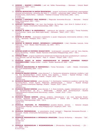 12. DZIECKO – SUKCESY I PORAśKI / pod red. Rafała Piwowarskiego. – Warszawa : Instytut Badań
Edukacyjnych, 2007. – 515 s.
195743 Czyt.
195958
13. DZIECKO BEZPIECZNE W SWOIM ŚRODOWISKU : program wychowania przedszkolnego wspomagający
edukację komunikacyjną i zdrowotną dla dzieci 3 – 6 letnich : scenariusze zajęć i zabaw / Dorota Pawlak,
Wioletta Suska, Jolanta Wolna. – Goleszów : "Publisher-Innowacje" Emilia Gibiec, 2006. – 124 s.
B.15184
B.15185 Czyt.
14. DZIECKO I KONTEKSTY JEGO ROZWOJU / Małgorzata Karwowska-Struczyk. – Warszawa : Instytut
Badań Edukacyjnych, 2007. – 230 s.
193889 Czyt.
15. DZIECKO I MATEMATYKA / red. nauk. Ewa Swoboda, Ján Gunčaga ; [aut. Anne D. Cockburn et al.]. –
[Rzeszów] : Wydaw. Uniwersytetu Rzeszowskiego, 2009. – 246 s.
197092
197093 Czyt.
16. DZIECKO W DOMU I W PRZEDSZKOLU : vademecum dla rodziców i nauczycieli / Teresa Fiutowska,
Anna Rumińska ; [oprac. graf. Beata Łęska-Jasiak]. – Warszawa : "Adam", 2010. – 192 s.
198749
199476
17. DZIECKO W GRUPIE : wychowanie przedszkolne w grupie integracyjnej zróŜnicowanej wiekowo / Anna
Florek. – Warszawa: "Pedagog", 2010. – 183 s.
200530
200531 Czyt.
18. DZIECKO W ŚWIECIE WIEDZY, INFORMACJI I KOMUNIKACJI / [red.] Stanisław Juszczyk, Irena
Polewczyk. – Toruń : Wydaw. Adam Marszałek, cop. 2005. – 457 s.
189633 Czyt.
189634
189635
19. DZIECKO-UCZEŃ W SYSTEMIE EDUKACYJNYM : teraźniejszość i przyszłość / pod red. Ireny Adamek,
BoŜeny Muchackiej. – Kraków : Wydaw. Naukowe Uniwersytetu Pedagogicznego, 2010. – 196 s.
199225 Czyt.
20. DŹWIĘKI MOWY : program kształtowania świadomości fonologicznej dla dzieci przedszkolnych i szkolnych :
praca zbiorowa / pod red. Alicji Maurer. – Wyd. 4. – Kraków : "Impuls", 2009. – 231 s.
197293
21. EDUKACJA DZIECI W WIEKU PRZEDSZKOLNYM W ZAKRESIE PIERWSZEJ POMOCY
PRZEDMEDYCZNEJ / Pelagia Szybka. – Kraków : Wydaw. Naukowe UP, 2009. – 195 s.
197875
197876 Czyt.
22. EDUKACJA EKOLOGICZNA W PRZEDSZKOLU / Teresa Parczewska. – Lublin : Wydaw. Uniwersytetu
Marii Curie-Skłodowskiej, 2009. – 172 s.
195938
195939 Czyt.
23. EDUKACJA MAŁEGO DZIECKA : praca zbiorowa T. 1, Teoretyczne odniesienia, tendencje i problemy / pod
red. Ewy Ogrodzkiej-Mazur, Urszuli Szuścik, Anny Gajdzicy. – Cieszyn : Wydział Etnologii i Nauk
o Edukacji Uniwersytetu Śląskiego ; Kraków : "Impuls", 2010. – 318 s.
199328/I
199329/I Czyt.
24. EDUKACJA MAŁEGO DZIECKA : praca zbiorowa. T. 2, Wychowanie i kształcenie w praktyce / pod red. Ewy
Ogrodzkiej-Mazur, Urszuli Szuścik, Małgorzaty Zalewskiej-Bujak. – Cieszyn : Wydział Etnologii
i Nauk o Edukacji Uniwersytetu Śląskiego ; Kraków : "Impuls", 2010. – 264 s.
199328/II
199329/II Czyt.
25. EDUKACJA MAŁEGO DZIECKA: praca zbiorowa. T. 3, Nowe konteksty, poglądy i doświadczenia / pod red.
Ewy Ogrodzkiej-Mazur [et al.]. – Bielsko-Biała : Wydział Nauk Humanistycznych i Studiów
Międzynarodowych WyŜszej Szkoły Administracji ; Kraków : "Impuls", 2010. – 276 s.
199328/III
199329/III Czyt.
26. EDUKACJA MAŁEGO DZIECKA: refleksje, problemy, doświadczenia / red. nauk. Agnieszka Nowak-
Łojewska, Agnieszka Olczak, Anetta Soroka-Fedorczuk. – Zielona Góra : Oficyna Wydawnicza
Uniwersytetu Zielonogórskiego, 2009. – 341 s.
199182 Czyt.
199519
27. EDUKACJA MUZYCZNA W PRZEDSZKOLU : poradnik / BoŜena Jaromin. – Katowice : Związek
Nauczycielstwa Polskiego. Ośrodek Usług Pedagogicznych i Socjalnych, 2004. – 59 s.
188688 Czyt.
188689
28. EDUKACJA PRZEDSZKOLNA : w poszukiwaniu innych rozwiązań / Małgorzata Karwowska-Struczyk. –
Warszawa : Wydaw. Uniwersytetu Warszawskiego, cop. 2012. – 304 s.
200452
200453 Czyt.
29. EDUKACJA PRZEDSZKOLNA A INTEGRACJA SPOŁECZNA / Danuta Al-Khamisy. – Warszawa : "śak",
2006. – 397 s.
191469 Czyt.
191470
191471
30. EDUKACJA PRZEDSZKOLNA I WCZESNOSZKOLNA / [Ministerstwo Edukacji Narodowej]. – [S.l. :
s.n., 2009]. – 71 s.
B.15137 Czyt.
 