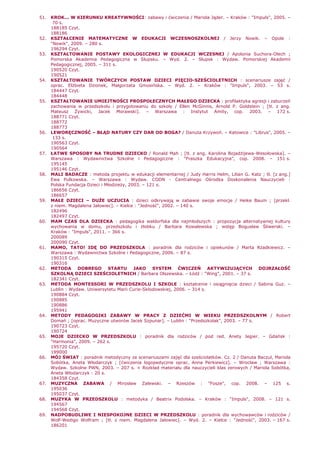 51. KROK... W KIERUNKU KREATYWNOŚCI: zabawy i ćwiczenia / Mariola Jąder. – Kraków : "Impuls", 2005. –
70 s.
188185 Czyt.
188186
52. KSZTAŁCENIE MATEMATYCZNE W EDUKACJI WCZESNOSZKOLNEJ / Jerzy Nowik. – Opole :
"Nowik", 2009. – 280 s.
196294 Czyt.
53. KSZTAŁTOWANIE POSTAWY EKOLOGICZNEJ W EDUKACJI WCZESNEJ / Apolonia Suchora-Olech ;
Pomorska Akademia Pedagogiczna w Słupsku. – Wyd. 2. – Słupsk : Wydaw. Pomorskiej Akademii
Pedagogicznej, 2005. – 311 s.
190520 Czyt.
190521
54. KSZTAŁTOWANIE TWÓRCZYCH POSTAW DZIECI PIĘCIO-SZEŚCIOLETNICH : scenariusze zajęć /
oprac. ElŜbieta Dzionek, Małgorzata Gmosińska. – Wyd. 2. – Kraków : "Impuls", 2003. – 53 s.
184447 Czyt.
184448
55. KSZTAŁTOWANIE UMIEJTNOŚCI PROSPOŁECZNYCH MAŁEGO DZIECKA : profilaktyka agresji i zaburzeń
zachowania w przedszkolu i przygotowaniu do szkoły / Ellen McGinnis, Arnold P. Goldstein ; [tł. z ang.
Mateusz śywicki, Jacek Morawski]. – Warszawa : Instytut Amity, cop. 2003. – 172 s.
188771 Czyt.
188772
188773
56. LEWORĘCZNOŚĆ – BŁĄD NATURY CZY DAR OD BOGA? / Danuta Krzywoń. – Katowice : "Librus", 2005. –
133 s.
190563 Czyt.
190564
57. ŁATWE SPOSOBY NA TRUDNE DZIECKO / Ronald Mah ; [tł. z ang. Karolina BojadŜijewa-Wesołowska]. –
Warszawa : Wydawnictwa Szkolne i Pedagogiczne : "Fraszka Edukacyjna", cop. 2008. – 151 s.
195145
195146 Czyt.
58. MALI BADACZE : metoda projektu w edukacji elementarnej / Judy Harris Helm, Lilian G. Katz ; tł. [z ang.]
Ewa Pulkowska. – Warszawa : Wydaw. CODN - Centralnego Ośrodka Doskonalenia Nauczycieli :
Polska Fundacja Dzieci i MłodzieŜy, 2003. – 121 s.
186656 Czyt.
186657
59. MAŁE DZIECI – DUśE UCZUCIA : dzieci odkrywają w zabawie swoje emocje / Heike Baum ; [przekł.
z niem. Magdalena Jałowiec]. – Kielce : "Jedność", 2002. – 140 s.
182496
182497 Czyt.
60. MAM CZAS DLA DZIECKA : pedagogika waldorfska dla najmłodszych : propozycja alternatywnej kultury
wychowania w domu, przedszkolu i Ŝłobku / Barbara Kowalewska ; wstęp Bogusław Śliwerski. –
Kraków : "Impuls", 2011. – 366 s.
200089
200090 Czyt.
61. MAMO, TATO! IDĘ DO PRZEDSZKOLA : poradnik dla rodziców i opiekunów / Marta Rzadkiewicz. –
Warszawa : Wydawnictwa Szkolne i Pedagogiczne, 2006. – 87 s.
190315 Czyt.
190316
62. METODA DOBREGO STARTU JAKO SYSTEM ĆWICZEŃ AKTYWIZUJĄCYCH DOJRZAŁOŚĆ
SZKOLNĄ DZIECI SZEŚCIOLETNICH / Barbara Olszewska. – Łódź : "Wing", 2001. – 37 s.
182341 Czyt.
63. METODA MONTESSORI W PRZEDSZKOLU I SZKOLE : kształcenie i osiągnięcia dzieci / Sabina Guz. –
Lublin : Wydaw. Uniwersytetu Marii Curie-Skłodowskiej, 2006. – 314 s.
190884 Czyt.
190885
190886
195941
64. METODY PEDAGOGIKI ZABAWY W PRACY Z DZIEĆMI W WIEKU PRZEDSZKOLNYM / Robert
Domań ; [oprac. Muzyczne utworów Jacek Szpunar]. – Lublin : "Przedszkolak", 2003. – 77 s.
190723 Czyt.
190724
65. MOJE DZIECKO W PRZEDSZKOLU : poradnik dla rodziców / pod red. Anety Jegier. – Gdańsk :
"Harmonia", 2009. – 262 s.
195720 Czyt.
199000
66. MÓJ ŚWIAT : poradnik metodyczny ze scenariuszami zajęć dla sześciolatków. Cz. 2 / Danuta Baczul, Mariola
Sobótka, Aneta Włodarczyk ; [ćwiczenia logopedyczne oprac. Anna Perkiewicz]. – Wrocław ; Warszawa :
Wydaw. Szkolne PWN, 2003. – 207 s. + Rozkład materiału dla nauczycieli klas zerowych / Mariola Sobótka,
Aneta Włodarczyk : 20 s.
184358 Czyt.
67. MUZYCZNA ZABAWA / Mirosław Zalewski. – Rzeszów : "Fosze", cop. 2008. – 125 s.
195036
195037 Czyt.
68. MUZYKA W PRZEDSZKOLU : metodyka / Beatrix Podolska. – Kraków : "Impuls", 2008. – 121 s.
194567
194568 Czyt.
69. NADPOBUDLIWE I NIESPOKOJNE DZIECI W PRZEDSZKOLU : poradnik dla wychowawców i rodziców /
Wolf-Wedigo Wolfram ; [tł. z niem. Magdalena Jałowiec]. – Wyd. 2. – Kielce : "Jedność", 2003. – 167 s.
186201
 