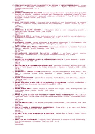 107. ROZWIJANIE UMIEJĘTNOŚCI KOMUNIKACYJNYCH DZIECKA W WIEKU PRZEDSZKOLNYM : wybrane
konteksty / Magdalena Grochowalska. – Kraków : Wydaw. Naukowe Uniwersytetu
Pedagogicznego, cop. 2009. – 127 s.
196844
196845 Czyt.
108. SKARBIEC NAUCZYCIELA-TERAPEUTY (na bazie własnych doświadczeń z pracy terapeutycznej) czyli Od
programu do realizacji : propozycje rozwiązań pracy terapeutycznej prowadzonej z dziećmi w wieku
przedszkolnym o specyficznych i specjalnych potrzebach edukacyjnych / Anna Franczyk, Katarzyna
Krajewska. – Kraków : "Impuls", 2005. – 254 s.
190156 Czyt.
190157
109. SKĄD PRZYCHODZI BAJKA : scenariusze zajęć przedszkolnych oraz wczesnoszkolnych na codzienne
ćwiczenia i niecodzienne okazje / Halina Okońska, Magdalena Pawińska. – Rzeszów : "Fosze", cop. 2005. –
111 s.
189245 Czyt.
189246
110. SPOTKANIA Z MAŁYM KSIĘCIEM : wykorzystanie sztuki w pracy pedagogicznej z dziećmi /
Małgorzata Kapłon. – Kraków : "Impuls", 2006. – 150 s.
191632 Czyt.
191633
111. SPOTKANIE Z DRAMĄ : praktyczne zastosowania metody w pracy z dziećmi w wieku przedszkolnym /
Agata Rainka, Karolina Taranko. – Gdańsk : "Harmonia", 2011. – 84 s.
200011
200012 Czyt.
112. SPRÓBUJMY INACZEJ : metody aktywizujące w wychowaniu przedszkolnym / Ryta Folejewska, Irena
Zarzycka. – Warszawa : Wydawnictwa Szkolne i Pedagogiczne, cop. 2005. – 80 s.
B.14912 Czyt.
113. STASIO ENTER CZYLI AFERA Z KOMPUTERA : scenariusze przedstawień w przedszkolu / Jan Jakub
NaleŜyty. – Warszawa : "Fraszka Edukacyjna", 2006. – 88 s.
191139 Czyt.
191140
114. STYMULOWANIE ZDOLNOŚCI TWÓRCZYCH DZIECKA : weryfikacja techniki obrazków
dynamicznych / ElŜbieta Płóciennik. – Łódź : Wydaw. Uniwersytetu Łódzkiego, 2010. – 245 s.
200064
200065 Czyt.
115. SYTUACYJNE WSPIERANIE DZIECI W DOŚWIADCZANIU ŚWIATA / Danuta Waloszek. – Kraków :
Wydaw. Naukowe UP, 2009. – 241 s.
197871
197872
116. ŚRODOWISKO W WYCHOWANIU PRZEDSZKOLNYM : odkrywanie, rozumienie, twórczość artystyczna /
Denise i Pascal Chauvel ; tł. [z fr.] Andrzej Wróblewski. – Warszawa : "Cyklady", 2000. – 143 s.
181167
181168 Czyt.
117. ŚWIAT MUZYKI = ŚWIAT ZABAWY : praca zbiorowa / pod red. GraŜyny Enzinger, BoŜeny Raszke. – Nowy
Sącz : Państwowa WyŜsza Szkoła Zawodowa : Wydaw. Fundacja, 2006. – 61 s.
194784
194785 Czyt.
118. ŚWIAT PRZEDSZKOLAKA : od malucha do starszaka / Mariola Sobótka, Aneta Włodarczyk. – Gdańsk :
"Harmonia", 2012. – 214 s.
201316 Czyt.
119. ŚWIAT WARTOŚCI DZIECI KOŃCZĄCYCH EDUKACJĘ PRZEDSZKOLNĄ / Krystyna śuchelkowska. –
Bydgoszcz : Wydaw. Uniwersytetu Kazimierza Wielkiego, 2012. – 205 s.
201267
201268 Czyt.
120. ŚWIAT WOKÓŁ MNIE : wraŜenia zmysłowe w zabawach dzieci / wybór i oprac. Wolfgang Löscher ; [tł.
z niem. Paweł Tkaczyk]. – Kielce : "Jedność", 2002. – 154 s.
182655 Czyt.
182656
121. TAŃCE, PLĄSY I ZABAWY PRZY MUZYCEDLA DZIECIW WIEKU PSZEDSZKOLNYM / Robert Domań,
Iwona Biśto, Jolanta Kaszyca ; [oprac. muzyczne utworów Jacek Szpunar]. – Lublin : "Przedszkolak", 2003. –
43 s.
190725 Czyt.
190726
122. TEATR W PRZEDSZKOLU / Chris Manville ; przeł. [z ang.] Iwona Grońska. – Łódź : "Palatum", 2009. – 80 s.
196823
196824 Czyt.
123. TEATRZYK LALEK W PRZEDSZKOLU WALDORFSKIM / Freya Jaffke ; z jęz. niem. przeł. Barbara
Kowalewska. – Kraków : "Impuls", 2011. – 144 s.
199796
199797 Czyt.
124. TECHNIKI PLASTYCZNE ROZWIJAJĄCE WYOBRAŹNIĘ / Mariola Jąder. – Kraków : "Impuls", 2005. –
51 s.
188181 Czyt.
188182
125. TRZYLATEK W PRZEDSZKOLU : gotowość dziecka trzyletniego do podjęcia edukacji przedszkolnej /
Anna Klim-Klimaszewska. – Warszawa : "Erica", cop. 2010. – 110 s.
198841
198842 Czyt.
 