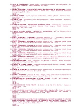 126. TYLKO W PRZEDSZKOLU : zabawy teatralne : scenariusze przedstawień dla przedszkolaków / Jan
Jakub NaleŜyty. – Warszawa : "Fraszka Edukacyjna", 2006. – 88 s.
195913
195914 Czyt.
127. UMOWA SPOŁECZNA Z DZIECKIEM JAKO DROGA KU DEMOKRACJI W WYCHOWANIU : studium
teoretyczno-empiryczne / Agnieszka Olczak. – Zielona Góra : Oficyna Wydawnicza Uniwersytetu
Zielonogórskiego, 2010. – 220 s.
199526
199527 Czyt.
128. W KRĘGU ZABAWY : program wychowania przedszkolnego / Jadwiga Pytlarczyk. – Warszawa : "Juka-
91", [ca 2010]. – 63 s.
201220 Czyt.
129. WAKACJE KAMY : opowiadania i zabawy dla przedszkolaków / Barbara Niedźwiedzka. – Warszawa :
"Cyklady", 2002. – 145 s.
183704 Czyt.
183705
130. WARSZTAT OPIEKUNA – WYCHOWAWCY MŁODSZYCH DZIECI : scenariusze zajęć z zastosowaniem
opowieści wychowawczej / GraŜyna Gajewska, Anna Szczęsna, ElŜbieta Rewińska. –
Zielona Góra : "Gaja", 2004. – 152 s.
186507 Czyt.
186508
131. WCZESNA EDUKACJA DZIECKA – PERSPEKTYWY I ZAGROśENIA / pod red. Stanisławy Włoch ;
Uniwersytet Opolski. – Opole : Wydaw. UO, 2009. – 516 s.
198202
198203 Czyt.
200619
132. WESOŁE PRZEDSZKOLE CZTEROLATKA : przewodnik metodyczny. Cz. 1 / Danuta Kręcisz, Małgorzata
Walczak-Sarao'. – Warszawa : Wydawnictwa Szkolne i Pedagogiczne, 2008. – 152 s.
195449/I Czyt.
133. WESOŁE PRZEDSZKOLE PIĘCIOLATKA: przewodnik metodyczny. Cz. 1 / Małgorzata Walczak, Danuta
Kręcisz. – Wyd. 3. – Warszawa : Wydawnictwa Szkolne i Pedagogiczne, 2008. – 111 s.
195450/I Czyt.
134. WESOŁE PRZEDSZKOLE PIĘCIOLATKA: przewodnik metodyczny. Cz. 2 / Małgorzata Walczak, Danuta
Kręcisz. – Wyd. 3. – Warszawa : Wydawnictwa Szkolne i Pedagogiczne, 2008. – 114 s.
195450/II Czyt.
135. WESOŁE PRZEDSZKOLE PIĘCIOLATKA: przewodnik metodyczny. Cz. 3 / Małgorzata Walczak, Danuta
Kręcisz. – Wyd. 3. – Warszawa : Wydawnictwa Szkolne i Pedagogiczne, 2008. – 102 s.
195450/III Czyt.
136. WESOŁE PRZEDSZKOLE PIĘCIOLATKA: przewodnik metodyczny. Cz. 4 / Małgorzata Walczak, Danuta
Kręcisz. – Wyd. 3. – Warszawa : Wydawnictwa Szkolne i Pedagogiczne, 2008. – 92 s.
195450/IV Czyt.
137. WESOŁE PRZEDSZKOLE TRZYLATKA : przewodnik metodyczny / Małgorzata Walczak-Sarao', Danuta
Kręcisz. – Wyd. 3. – Warszawa : Wydawnictwa Szkolne i Pedagogiczne, 2008. – 208 s.
195448 Czyt.
138. WIEK PRZEDSZKOLNY : rozwój i zaburzenia / Lidia Marszałek. – Warszawa : Wydaw. Uniwersytetu
Kardynała Stefana Wyszyńskiego, 2008. – 262 s.
196494 Czyt.
139. WITAJCIE W KRAINIE ZABAWY : scenariusze pomysłowych spotkań z dziećmi i rodzicami / Mariola
Malkiewicz. – Gdańsk : "Harmonia", 2012. – 179 s.
200572 Czyt.
201373
140. WITAMY W PRZEDSZKOLU : wspomaganie procesu adaptacji dziecka do środowiska przedszkolnego /
Anna Klim-Klimaszewska. – Warszawa : "Erica", 2010. – 286 s.
198849
198850 Czyt.
141. WOREK Z ZABAWAMI : propozycje do pracy z dziećmi w wieku przedszkolnym i wczesnoszkolnym /
Monika Szostak, Agnieszka Dadacz. – Gdańsk : "Harmonia", 2013. – 97 s.
202040 Czyt.
142. WPROWADZENIE DO NAUKI CZYTANIA – LITERY I DŹWIĘKI : (4-6 lat) / M.-L. Winninger ; tł.
[z fr.] Marcin Zieliński. – Warszawa : "Cyklady", 2001. – 210 s.
181347
181348
181349 Czyt.
143. WPROWADZENIE DO NAUKI PISANIA / D. Berthet ; tł. [z fr.] Marcin Zieliński. – Warszawa :
"Cyklady", 2002. – 155 s.
185705 Czyt.
185706
144. WSPOMAGANIE ROZWOJU UMYSŁOWEGO CZTEROLATKÓW I PIĘCIOLATKÓW : ksiąŜka dla rodziców,
terapeutów i nauczycieli przedszkola / Edyta Gruszczyk-Kolczyńska, Ewa Zielińska. –
Warszawa : Wydawnictwa Szkolne i Pedagogiczne, cop. 2004. – 288 s.
185811 Czyt.
187061
187062
193943
145. WSPOMAGANIE ROZWOJU UMYSŁOWEGO ORAZ EDUKACJA MATEMATYCZNA DZIECI W OSTATNIM
ROKU WYCHOWANIA PRZEDSZKOLNEGO I W PIERWSZYM ROKU SZKOLNEJ EDUKACJI : praca
zbiorowa / pod red. Edyty Gruszczyk-Kolczyńskiej ; [aut. Edyta Gruszczyk-Kolczyńska et al.]. –
Warszawa : "Edukacja Polska", cop. 2009. – 478 s.
197658
197659 Czyt.
 