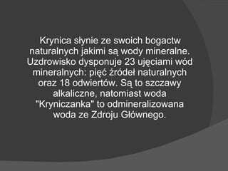 Krynica słynie ze swoich bogactw naturalnych jakimi są wody mineralne.   Uzdrowisko dysponuje 23 ujęciami wód mineralnych: pięć źródeł naturalnych oraz 18 odwiertów. Są to szczawy alkaliczne, natomiast woda "Kryniczanka" to odmineralizowana woda ze Zdroju Głównego. 