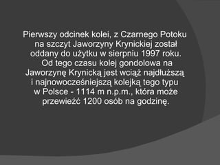 Pierwszy odcinek kolei, z Czarnego Potoku na szczyt Jaworzyny Krynickiej został oddany do użytku w sierpniu 1997 roku.  Od tego czasu kolej gondolowa na Jaworzynę Krynicką jest wciąż najdłuższą  i najnowocześniejszą kolejką tego typu  w Polsce - 1114 m n.p.m., która może przewieźć 1200 osób na godzinę. 