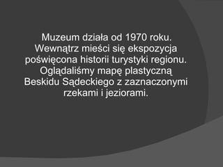 Muzeum działa od 1970 roku. Wewnątrz mieści się ekspozycja poświęcona historii turystyki regionu. Oglądaliśmy mapę plastyczną Beskidu Sądeckiego z zaznaczonymi rzekami i jeziorami. 