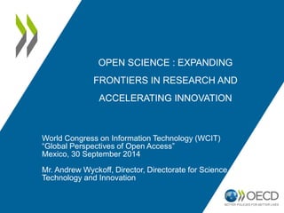 OPEN SCIENCE : EXPANDING 
FRONTIERS IN RESEARCH AND 
ACCELERATING INNOVATION 
World Congress on Information Technology (WCIT) 
“Global Perspectives of Open Access” 
Mexico, 30 September 2014 
Mr. Andrew Wyckoff, Director, Directorate for Science, 
Technology and Innovation 
 