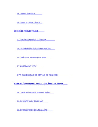 5.6.1 PERFIL P-SHAPED
5.6.2 PERFIL NO FORMULÁRIO B
5.7 USOS DO PERFIL DE VOLUME
5.7.1 IDENTIFICAÇÃO DA ESTRUTURA
5.7.2 DETERMINAÇÃO DE VIAGEM DE MERCADO
5.7.3 ANÁLISE DE TENDÊNCIAS DE SAÚDE
5.7.4 MIGRAÇÃO VPOC
5.7.5 CALIBRAÇÃO DE GESTÃO DE POSIÇÃO
5.8 PRINCÍPIOS OPERACIONAIS COM ÁREAS DE VALOR
5.8.1 PRINCÍPIO DA FAIXA DE NEGOCIAÇÃO
5.8.2 PRINCÍPIO DE REVERSÃO
5.8.3 PRINCÍPIO DE CONTINUAÇÃO
 
