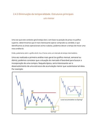 2.4.3 Diminuição da temporalidade. Estruturas principais
um menor
Uma vez que este contexto geral esteja claro; com base na posição do preço no gráfico
superior, determinamos que é mais interessante operar comprado ou vendido; e que
identificamos as áreas operacionais acima e abaixo, podemos descer a tempo de iniciar uma
nova análise lá.
Então, poderíamos abrir o gráfico de 8, 4 ou 2 horas como um intervalo de tempo intermediário.
Uma vez realizada a primeira análise mais geral (no gráfico mensal, semanal ou
diário), podemos constatar que a situação do mercado é favorável para buscar a
incorporação de uma compra. Naquela época, seria interessante ver o
desenvolvimento de uma estrutura de acumulação menor que sustentasse tal ideia.
Por exemplo:
 