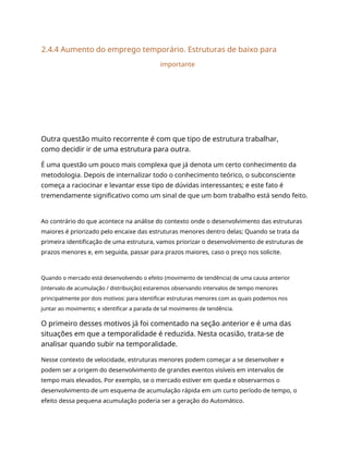 2.4.4 Aumento do emprego temporário. Estruturas de baixo para
importante
Outra questão muito recorrente é com que tipo de estrutura trabalhar,
como decidir ir de uma estrutura para outra.
É uma questão um pouco mais complexa que já denota um certo conhecimento da
metodologia. Depois de internalizar todo o conhecimento teórico, o subconsciente
começa a raciocinar e levantar esse tipo de dúvidas interessantes; e este fato é
tremendamente significativo como um sinal de que um bom trabalho está sendo feito.
Ao contrário do que acontece na análise do contexto onde o desenvolvimento das estruturas
maiores é priorizado pelo encaixe das estruturas menores dentro delas; Quando se trata da
primeira identificação de uma estrutura, vamos priorizar o desenvolvimento de estruturas de
prazos menores e, em seguida, passar para prazos maiores, caso o preço nos solicite.
Quando o mercado está desenvolvendo o efeito (movimento de tendência) de uma causa anterior
(intervalo de acumulação / distribuição) estaremos observando intervalos de tempo menores
principalmente por dois motivos: para identificar estruturas menores com as quais podemos nos
juntar ao movimento; e identificar a parada de tal movimento de tendência.
O primeiro desses motivos já foi comentado na seção anterior e é uma das
situações em que a temporalidade é reduzida. Nesta ocasião, trata-se de
analisar quando subir na temporalidade.
Nesse contexto de velocidade, estruturas menores podem começar a se desenvolver e
podem ser a origem do desenvolvimento de grandes eventos visíveis em intervalos de
tempo mais elevados. Por exemplo, se o mercado estiver em queda e observarmos o
desenvolvimento de um esquema de acumulação rápida em um curto período de tempo, o
efeito dessa pequena acumulação poderia ser a geração do Automático.
 
