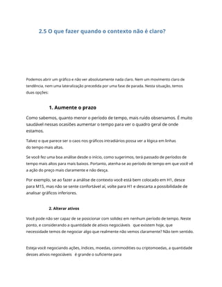 2.5 O que fazer quando o contexto não é claro?
Podemos abrir um gráfico e não ver absolutamente nada claro. Nem um movimento claro de
tendência, nem uma lateralização precedida por uma fase de parada. Nesta situação, temos
duas opções:
1. Aumente o prazo
Como sabemos, quanto menor o período de tempo, mais ruído observamos. É muito
saudável nessas ocasiões aumentar o tempo para ver o quadro geral de onde
estamos.
Talvez o que parece ser o caos nos gráficos intradiários possa ver a lógica em linhas
do tempo mais altas.
Se você fez uma boa análise desde o início, como sugerimos, terá passado de períodos de
tempo mais altos para mais baixos. Portanto, atenha-se ao período de tempo em que você vê
a ação do preço mais claramente e não desça.
Por exemplo, se ao fazer a análise de contexto você está bem colocado em H1, desce
para M15, mas não se sente confortável aí, volte para H1 e descarta a possibilidade de
analisar gráficos inferiores.
2. Alterar ativos
Você pode não ser capaz de se posicionar com solidez em nenhum período de tempo. Neste
ponto, e considerando a quantidade de ativos negociáveis que existem hoje, que
necessidade temos de negociar algo que realmente não vemos claramente? Não tem sentido.
Esteja você negociando ações, índices, moedas, commodities ou criptomoedas, a quantidade
desses ativos negociáveis é grande o suficiente para
 