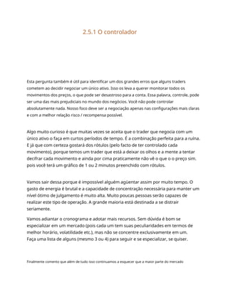 2.5.1 O controlador
Esta pergunta também é útil para identificar um dos grandes erros que alguns traders
cometem ao decidir negociar um único ativo. Isso os leva a querer monitorar todos os
movimentos dos preços, o que pode ser desastroso para a conta. Essa palavra, controle, pode
ser uma das mais prejudiciais no mundo dos negócios. Você não pode controlar
absolutamente nada. Nosso foco deve ser a negociação apenas nas configurações mais claras
e com a melhor relação risco / recompensa possível.
Algo muito curioso é que muitas vezes se aceita que o trader que negocia com um
único ativo o faça em curtos períodos de tempo. É a combinação perfeita para a ruína.
E já que com certeza gostará dos rótulos (pelo facto de ter controlado cada
movimento), porque temos um trader que está a deixar os olhos e a mente a tentar
decifrar cada movimento e ainda por cima praticamente não vê o que o o preço sim.
pois você terá um gráfico de 1 ou 2 minutos preenchido com rótulos.
Vamos sair dessa porque é impossível alguém agüentar assim por muito tempo. O
gasto de energia é brutal e a capacidade de concentração necessária para manter um
nível ótimo de julgamento é muito alta. Muito poucas pessoas serão capazes de
realizar este tipo de operação. A grande maioria está destinada a se distrair
seriamente.
Vamos adiantar o cronograma e adotar mais recursos. Sem dúvida é bom se
especializar em um mercado (pois cada um tem suas peculiaridades em termos de
melhor horário, volatilidade etc.), mas não se concentre exclusivamente em um.
Faça uma lista de alguns (mesmo 3 ou 4) para seguir e se especializar, se quiser.
Finalmente comento que além de tudo isso continuamos a esquecer que a maior parte do mercado
 