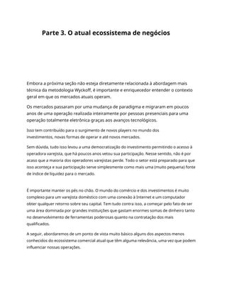 Parte 3. O atual ecossistema de negócios
Embora a próxima seção não esteja diretamente relacionada à abordagem mais
técnica da metodologia Wyckoff, é importante e enriquecedor entender o contexto
geral em que os mercados atuais operam.
Os mercados passaram por uma mudança de paradigma e migraram em poucos
anos de uma operação realizada inteiramente por pessoas presenciais para uma
operação totalmente eletrônica graças aos avanços tecnológicos.
Isso tem contribuído para o surgimento de novos players no mundo dos
investimentos, novas formas de operar e até novos mercados.
Sem dúvida, tudo isso levou a uma democratização do investimento permitindo o acesso à
operadora varejista, que há poucos anos vetou sua participação. Nesse sentido, não é por
acaso que a maioria dos operadores varejistas perde. Todo o setor está preparado para que
isso aconteça e sua participação serve simplesmente como mais uma (muito pequena) fonte
de índice de liquidez para o mercado.
É importante manter os pés no chão. O mundo do comércio e dos investimentos é muito
complexo para um varejista doméstico com uma conexão à Internet e um computador
obter qualquer retorno sobre seu capital. Tem tudo contra isso, a começar pelo fato de ser
uma área dominada por grandes instituições que gastam enormes somas de dinheiro tanto
no desenvolvimento de ferramentas poderosas quanto na contratação dos mais
qualificados.
A seguir, abordaremos de um ponto de vista muito básico alguns dos aspectos menos
conhecidos do ecossistema comercial atual que têm alguma relevância, uma vez que podem
influenciar nossas operações.
 
