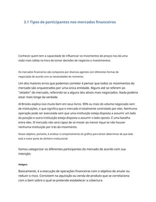 3.1 Tipos de participantes nos mercados financeiros
Conhecer quem tem a capacidade de influenciar os movimentos de preços nos dá uma
visão mais sólida na hora de tomar decisões de negócios e investimentos.
Os mercados financeiros são compostos por diversos agentes com diferentes formas de
negociação de acordo com as necessidades do momento.
Um dos maiores erros que podemos cometer é pensar que todos os movimentos do
mercado são orquestrados por uma única entidade. Alguns até se referem ao
"zelador" do mercado, referindo-se a alguns dos ativos mais negociados. Nada poderia
estar mais longe da verdade.
Al Brooks explica isso muito bem em seus livros. 90% ou mais do volume negociado vem
de instituições, o que significa que o mercado é totalmente controlado por elas. Nenhuma
operação pode ser executada sem que uma instituição esteja disposta a assumir um lado
da posição e outra instituição esteja disposta a assumir o lado oposto. É uma batalha
entre eles. O mercado não será capaz de se mover ao menor tique se não houver
nenhuma instituição por trás do movimento.
Nosso objetivo, portanto, é analisar o comportamento do gráfico para tentar determinar de que lado
está a maior parte do dinheiro institucional.
Vamos categorizar os diferentes participantes do mercado de acordo com sua
intenção:
Hedgers
Basicamente, é a execução de operações financeiras com o objetivo de anular ou
reduzir o risco. Consistem na aquisição ou venda de produto que se correlaciona
com o bem sobre o qual se pretende estabelecer a cobertura.
 