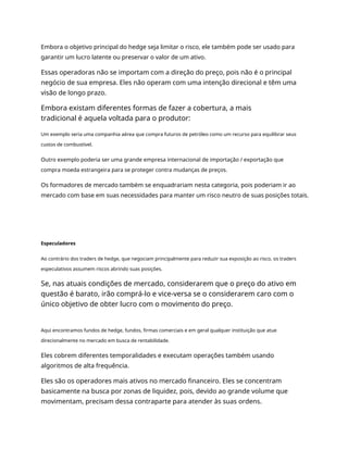 Embora o objetivo principal do hedge seja limitar o risco, ele também pode ser usado para
garantir um lucro latente ou preservar o valor de um ativo.
Essas operadoras não se importam com a direção do preço, pois não é o principal
negócio de sua empresa. Eles não operam com uma intenção direcional e têm uma
visão de longo prazo.
Embora existam diferentes formas de fazer a cobertura, a mais
tradicional é aquela voltada para o produtor:
Um exemplo seria uma companhia aérea que compra futuros de petróleo como um recurso para equilibrar seus
custos de combustível.
Outro exemplo poderia ser uma grande empresa internacional de importação / exportação que
compra moeda estrangeira para se proteger contra mudanças de preços.
Os formadores de mercado também se enquadrariam nesta categoria, pois poderiam ir ao
mercado com base em suas necessidades para manter um risco neutro de suas posições totais.
Especuladores
Ao contrário dos traders de hedge, que negociam principalmente para reduzir sua exposição ao risco, os traders
especulativos assumem riscos abrindo suas posições.
Se, nas atuais condições de mercado, considerarem que o preço do ativo em
questão é barato, irão comprá-lo e vice-versa se o considerarem caro com o
único objetivo de obter lucro com o movimento do preço.
Aqui encontramos fundos de hedge, fundos, firmas comerciais e em geral qualquer instituição que atue
direcionalmente no mercado em busca de rentabilidade.
Eles cobrem diferentes temporalidades e executam operações também usando
algoritmos de alta frequência.
Eles são os operadores mais ativos no mercado financeiro. Eles se concentram
basicamente na busca por zonas de liquidez, pois, devido ao grande volume que
movimentam, precisam dessa contraparte para atender às suas ordens.
 