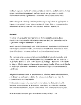 Existe um equívoco muito comum de que todas as instituições são lucrativas. Muitas
dessas instituições são as vítimas preferenciais no mercado financeiro, pois
movimentam volumes significativos e podem ter um foco operacional fraco.
Embora não sejam de natureza puramente especulativa, alguns negociadores de opções podem se
enquadrar nessa categoria porque, se tiverem uma grande posição aberta no mercado de opções,
provavelmente recorrerão ao mercado futuro para tentar defendê-la, se necessário.
Arbitragem
Consiste em aproveitar as imperfeições do mercado financeiro. Essas
operadoras observam ineficiência nos preços e realizam transações com o
objetivo de corrigi-la e reajustar os preços.
Existem diferentes formas de arbitragem: comercializando um único produto, comercializando
diferentes produtos correlacionados, comercializando entre diferentes mercados e até mesmo
comercializando entre contratos com datas de vencimento iguais ou diferentes.
Um exemplo seria negociar uma incompatibilidade entre dois mercados pelo
mesmo ativo, como o mercado à vista e o futuro. Podemos ter, por exemplo, o
cruzamento da moeda euro contra o dólar (EURUSD) e o derivativo no mercado
de futuros (6E). Uma estratégia de arbitragem aproveitará a diferença minúscula
de preço que pode existir entre esses dois mercados para obter um benefício
econômico.
Longe disso também temos os Bancos Centrais. São os que têm maior capacidade,
pois dirigem as políticas monetárias dos países principalmente por meio do
estabelecimento de taxas de juros.
Das taxas observadas, a única que entraria no mercado com o objetivo direcional de
pressionar um ou outro lado seria o operador especulativo. O restante das transações
teria uma intenção diferente, mas, em última análise, ainda seria representado no preço.
O fato de nem todas as transações serem de natureza especulativa é um
 