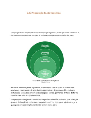 3.2.2 Negociação de alta frequência
A negociação de alta frequência é um tipo de negociação algorítmica, mas é aplicada em uma escala de
microssegundos tentando tirar vantagem de mudanças muito pequenas nos preços dos ativos.
Baseia-se na utilização de algoritmos matemáticos com os quais as ordens são
analisadas e executadas de acordo com as condições de mercado. Eles realizam
milhares de operações em um curto espaço de tempo, ganhando dinheiro de forma
sistemática e com alta probabilidade.
Sua principal vantagem é a velocidade de processamento e execução, que alcançam
graças à dedicação de poderosos computadores. É por isso que o público em geral
que opera em casa simplesmente não tem os meios para
 