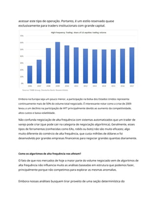 acessar este tipo de operação. Portanto, é um estilo reservado quase
exclusivamente para traders institucionais com grande capital.
Embora na Europa seja um pouco menor, a participação na bolsa dos Estados Unidos representa
continuamente mais de 50% do volume total negociado. É interessante notar como a crise de 2009
levou a um declínio na participação de HFT principalmente devido ao aumento da competitividade,
altos custos e baixa volatilidade.
Não confunda negociação de alta frequência com sistemas automatizados que um trader de
varejo pode criar (que pode cair na categoria de negociação algorítmica). Geralmente, esses
tipos de ferramentas (conhecidas como EAs, robôs ou bots) não são muito eficazes; algo
muito diferente do comércio de alta frequência, que custa milhões de dólares e foi
desenvolvido por grandes empresas financeiras para negociar grandes quantias diariamente.
Como os algoritmos de alta frequência nos afetam?
O fato de que nos mercados de hoje a maior parte do volume negociado vem de algoritmos de
alta frequência não influencia muito as análises baseadas em estrutura que podemos fazer,
principalmente porque não competimos para explorar as mesmas anomalias.
Embora nossas análises busquem tirar proveito de uma seção determinística do
 