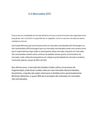 3.3 Mercados OTC
Trata-se de uma modalidade de mercado eletrônico em que os ativos financeiros são negociados entre
duas partes, sem o controle e a supervisão de um regulador, como é o caso dos mercados de valores
mobiliários e futuros.
A principal diferença que encontramos entre os mercados centralizados (On-Exchange) e os
não centralizados (Off-Exchange) é que nos mercados centralizados existe uma carteira única
que é responsável por ligar todos os participantes desse mercado; enquanto em mercados
não centralizados existem várias carteiras de pedidos (tantas quanto os formadores de
mercado), onde a falta de transparência em relação à profundidade do mercado é evidente,
mostrando apenas o preço do BID e do ASK.
Nos últimos anos, o mercado dos Estados Unidos sofreu um processo de
fragmentação, onde foram criados cada vez mais mercados descentralizados.
Atualmente, a liquidez das ações americanas é dividida entre aproximadamente
88 fontes diferentes, e quase 40% das transações são realizadas em mercados
não centralizados.
 