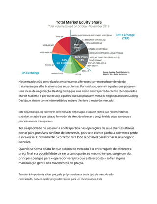 Nos mercados não centralizados encontramos diferentes corretores dependendo do
tratamento que dão às ordens dos seus clientes. Por um lado, existem aqueles que possuem
uma mesa de negociação (Dealing Desk) que atua como contraparte do cliente (denominados
Market Makers); e por outro lado aqueles que não possuem mesa de negociação (Non Dealing
Desk) que atuam como intermediários entre o cliente e o resto do mercado.
Este segundo tipo, os corretores sem mesa de negociação, é aquele com o qual recomendamos
trabalhar. A razão é que cabe ao Formador de Mercado oferecer o preço final do ativo, tornando o
processo menos transparente.
Ter a capacidade de assumir a contrapartida nas operações de seus clientes abre as
portas para possíveis conflitos de interesses, pois se o cliente ganha a corretora perde
e vice-versa. E obviamente o corretor fará todo o possível para tornar o seu negócio
lucrativo.
Quando se soma o fato de que o dono do mercado é o encarregado de oferecer o
preço final e a possibilidade de ser a contraparte ao mesmo tempo, surge um dos
principais perigos para o operador varejista que está exposto a sofrer alguns
manipulação gentil nos movimentos de preços.
Também é importante saber que, pela própria natureza deste tipo de mercado não
centralizado, podem existir preços diferentes para um mesmo ativo. Esta
 