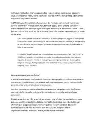 Além das instituições financeiras privadas, existem bolsas públicas que possuem
seus próprios Dark Pools, como a Bolsa de Valores de Nova York (NYSE), a bolsa mais
negociada e líquida do mundo.
A CME (Chicago Mercantile Exchange), que é o mercado com o maior número de
opções e contratos futuros do mundo, também possui o seu próprio Dark Pool e
oferece esse serviço de negociação opaco por meio do que denominou "Block Trades".
Em seu próprio site, explicam detalhadamente as informações a esse respeito, a serem
destacadas:
“Uma negociação em bloco é uma combinação de negociação privada, opções ou transação de
futuros que pode ser executada fora do mercado de leilão público. A participação em operações
de bloco é restrita aos Participantes Contratuais elegíveis, conforme prazo definido na Lei da
Bolsa de Mercadorias.
A regra 526 ("Block Trading") rege a negociação em bloco nos produtos CME, CBOT, NYMEX e
COMEX. As transações em massa são permitidas em produtos específicos e estão sujeitas a
requisitos de tamanho mínimo de transação que variam por produto, tipo de transação e
tempo de execução. As negociações em bloco podem ser executadas a qualquer momento a
um preço justo e razoável. "
Como as piscinas escuras nos afetam?
A atividade desenvolvida nos Dark Pools desempenha um papel importante na determinação
dos retornos intradiários e na incerteza que pode estar relacionada com os mesmos, tendo,
portanto, importantes implicações microestruturais.
Acontece que podemos estar analisando um ativo em que transações muito significativas
ocorreram de forma oculta e, obviamente, não podemos nem avaliar as intenções do
comprador.
Essas transações, por não serem determinadas pela oferta e demanda do mercado
público, não têm impacto imediato na formação dos preços; mas há estudos que
afirmam que os operadores do mercado público reagem ao relato de ordens
executadas no Dark Pool assim que este é divulgado, podendo alterar
significativamente a análise da interação até aquele momento.
 