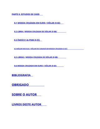 PARTE 8. ESTUDOS DE CASO
8.1 MOEDA CRUZADA EM EURO / DÓLAR ($ 6E)
8.2 LIBRA / MOEDA CRUZADA DE DÓLAR ($ 6B)
8.3 ÍNDICE S & P500 ($ ES)
8.4 DÓLAR DOS EUA / DÓLAR DO CANADÁ EM MOEDA CRUZADA ($ 6C)
8,5 LIBRAS / MOEDA CRUZADA DE DÓLAR ($ 6B)
8.6 MOEDA CRUZADA EM EURO / DÓLAR ($ 6E)
BIBLIOGRAFIA
OBRIGADO
SOBRE O AUTOR
LIVROS DESTE AUTOR
 