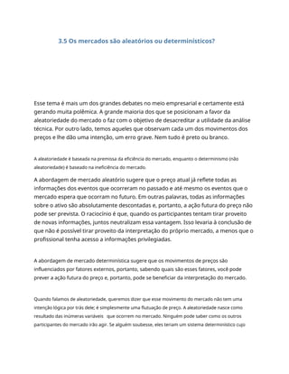 3.5 Os mercados são aleatórios ou determinísticos?
Esse tema é mais um dos grandes debates no meio empresarial e certamente está
gerando muita polêmica. A grande maioria dos que se posicionam a favor da
aleatoriedade do mercado o faz com o objetivo de desacreditar a utilidade da análise
técnica. Por outro lado, temos aqueles que observam cada um dos movimentos dos
preços e lhe dão uma intenção, um erro grave. Nem tudo é preto ou branco.
A aleatoriedade é baseada na premissa da eficiência do mercado, enquanto o determinismo (não
aleatoriedade) é baseado na ineficiência do mercado.
A abordagem de mercado aleatório sugere que o preço atual já reflete todas as
informações dos eventos que ocorreram no passado e até mesmo os eventos que o
mercado espera que ocorram no futuro. Em outras palavras, todas as informações
sobre o ativo são absolutamente descontadas e, portanto, a ação futura do preço não
pode ser prevista. O raciocínio é que, quando os participantes tentam tirar proveito
de novas informações, juntos neutralizam essa vantagem. Isso levaria à conclusão de
que não é possível tirar proveito da interpretação do próprio mercado, a menos que o
profissional tenha acesso a informações privilegiadas.
A abordagem de mercado determinística sugere que os movimentos de preços são
influenciados por fatores externos, portanto, sabendo quais são esses fatores, você pode
prever a ação futura do preço e, portanto, pode se beneficiar da interpretação do mercado.
Quando falamos de aleatoriedade, queremos dizer que esse movimento do mercado não tem uma
intenção lógica por trás dele; é simplesmente uma flutuação de preço. A aleatoriedade nasce como
resultado das inúmeras variáveis que ocorrem no mercado. Ninguém pode saber como os outros
participantes do mercado irão agir. Se alguém soubesse, eles teriam um sistema determinístico cujo
 