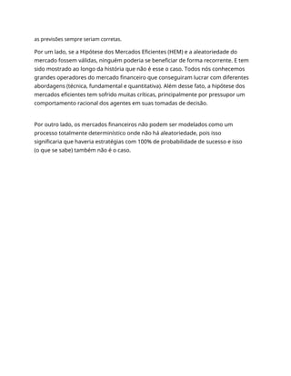 as previsões sempre seriam corretas.
Por um lado, se a Hipótese dos Mercados Eficientes (HEM) e a aleatoriedade do
mercado fossem válidas, ninguém poderia se beneficiar de forma recorrente. E tem
sido mostrado ao longo da história que não é esse o caso. Todos nós conhecemos
grandes operadores do mercado financeiro que conseguiram lucrar com diferentes
abordagens (técnica, fundamental e quantitativa). Além desse fato, a hipótese dos
mercados eficientes tem sofrido muitas críticas, principalmente por pressupor um
comportamento racional dos agentes em suas tomadas de decisão.
Por outro lado, os mercados financeiros não podem ser modelados como um
processo totalmente determinístico onde não há aleatoriedade, pois isso
significaria que haveria estratégias com 100% de probabilidade de sucesso e isso
(o que se sabe) também não é o caso.
 