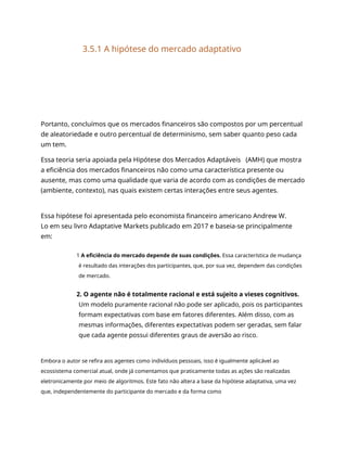 3.5.1 A hipótese do mercado adaptativo
Portanto, concluímos que os mercados financeiros são compostos por um percentual
de aleatoriedade e outro percentual de determinismo, sem saber quanto peso cada
um tem.
Essa teoria seria apoiada pela Hipótese dos Mercados Adaptáveis (AMH) que mostra
a eficiência dos mercados financeiros não como uma característica presente ou
ausente, mas como uma qualidade que varia de acordo com as condições de mercado
(ambiente, contexto), nas quais existem certas interações entre seus agentes.
Essa hipótese foi apresentada pelo economista financeiro americano Andrew W.
Lo em seu livro Adaptative Markets publicado em 2017 e baseia-se principalmente
em:
1 A eficiência do mercado depende de suas condições. Essa característica de mudança
é resultado das interações dos participantes, que, por sua vez, dependem das condições
de mercado.
2. O agente não é totalmente racional e está sujeito a vieses cognitivos.
Um modelo puramente racional não pode ser aplicado, pois os participantes
formam expectativas com base em fatores diferentes. Além disso, com as
mesmas informações, diferentes expectativas podem ser geradas, sem falar
que cada agente possui diferentes graus de aversão ao risco.
Embora o autor se refira aos agentes como indivíduos pessoais, isso é igualmente aplicável ao
ecossistema comercial atual, onde já comentamos que praticamente todas as ações são realizadas
eletronicamente por meio de algoritmos. Este fato não altera a base da hipótese adaptativa, uma vez
que, independentemente do participante do mercado e da forma como
 