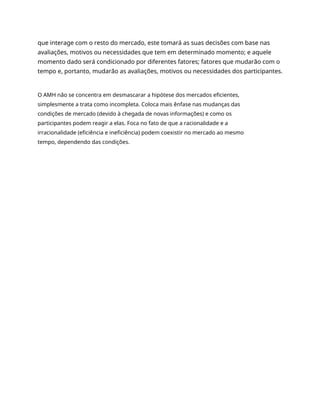 que interage com o resto do mercado, este tomará as suas decisões com base nas
avaliações, motivos ou necessidades que tem em determinado momento; e aquele
momento dado será condicionado por diferentes fatores; fatores que mudarão com o
tempo e, portanto, mudarão as avaliações, motivos ou necessidades dos participantes.
O AMH não se concentra em desmascarar a hipótese dos mercados eficientes,
simplesmente a trata como incompleta. Coloca mais ênfase nas mudanças das
condições de mercado (devido à chegada de novas informações) e como os
participantes podem reagir a elas. Foca no fato de que a racionalidade e a
irracionalidade (eficiência e ineficiência) podem coexistir no mercado ao mesmo
tempo, dependendo das condições.
 