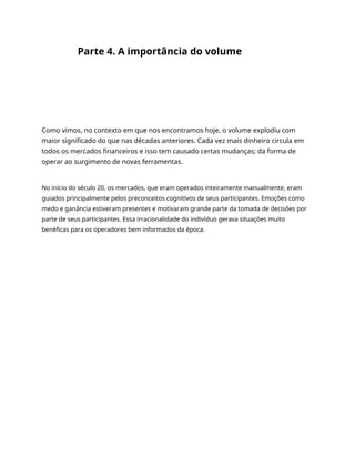 Parte 4. A importância do volume
Como vimos, no contexto em que nos encontramos hoje, o volume explodiu com
maior significado do que nas décadas anteriores. Cada vez mais dinheiro circula em
todos os mercados financeiros e isso tem causado certas mudanças; da forma de
operar ao surgimento de novas ferramentas.
No início do século 20, os mercados, que eram operados inteiramente manualmente, eram
guiados principalmente pelos preconceitos cognitivos de seus participantes. Emoções como
medo e ganância estiveram presentes e motivaram grande parte da tomada de decisões por
parte de seus participantes. Essa irracionalidade do indivíduo gerava situações muito
benéficas para os operadores bem informados da época.
 