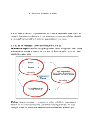 4.1 Teoria do mercado de leilões
A teoria do leilão nasceu principalmente dos estudos de JP Steidlmayer sobre o perfil do
mercado. Posteriormente, juntamente com outros autores como James Dalton e Donald
L. Jones, definiram uma série de conceitos que constituem essa teoria.
Baseia-se no mercado, com o objetivo prioritário de
facilitando a negociação Entre seus participantes e sob os princípios da lei da oferta
e da demanda, sempre se moverá em busca da eficiência, também conhecida como
equilíbrio ou valor justo.
Eficiência indica que compradores e vendedores se sentem confortáveis para negociar e
nenhum dos dois tem um controle claro. Esse conforto vem porque, com base nas atuais
condições de mercado, as avaliações de ambos são muito semelhantes. A maneira que
 