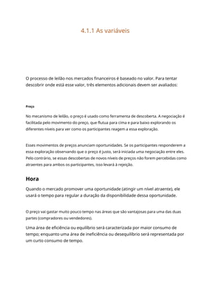4.1.1 As variáveis
O processo de leilão nos mercados financeiros é baseado no valor. Para tentar
descobrir onde está esse valor, três elementos adicionais devem ser avaliados:
Preço
No mecanismo de leilão, o preço é usado como ferramenta de descoberta. A negociação é
facilitada pelo movimento do preço, que flutua para cima e para baixo explorando os
diferentes níveis para ver como os participantes reagem a essa exploração.
Esses movimentos de preços anunciam oportunidades. Se os participantes responderem a
essa exploração observando que o preço é justo, será iniciada uma negociação entre eles.
Pelo contrário, se essas descobertas de novos níveis de preços não forem percebidas como
atraentes para ambos os participantes, isso levará à rejeição.
Hora
Quando o mercado promover uma oportunidade (atingir um nível atraente), ele
usará o tempo para regular a duração da disponibilidade dessa oportunidade.
O preço vai gastar muito pouco tempo nas áreas que são vantajosas para uma das duas
partes (compradores ou vendedores).
Uma área de eficiência ou equilíbrio será caracterizada por maior consumo de
tempo; enquanto uma área de ineficiência ou desequilíbrio será representada por
um curto consumo de tempo.
 