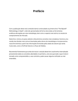 Prefácio
Com a publicação deste novo conteúdo damos continuidade ao primeiro livro “The Wyckoff
Methodology in Depth”, onde são apresentadas de forma clara todas as ferramentas
analíticas abrangidas por esta metodologia, bem como o aspecto mais teórico no estudo do
comportamento do mercado.
Neste livro, iremos um passo adiante e discutiremos conceitos mais complexos; Faremos uma
revisão das dúvidas mais comuns levantadas pelos alunos da metodologia e incorporaremos
novas ferramentas a partir das informações fornecidas pelos dados de volume que serão
muito úteis, como o Perfil de Volume e o Fluxo de Pedidos.
Recomendo fortemente que antes de iniciar o estudo deste livro você tenha internalizado
previamente todos os conceitos abordados no primeiro, uma vez que tudo o que é visto é
tomado como compreendido e, caso contrário, pode causar alguma confusão ou mal-
entendido.
 