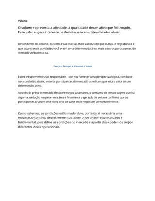 Volume
O volume representa a atividade, a quantidade de um ativo que foi trocado.
Esse valor sugere interesse ou desinteresse em determinados níveis.
Dependendo do volume, existem áreas que são mais valiosas do que outras. A regra básica é
que quanto mais atividades você vê em uma determinada área, mais valor os participantes do
mercado atribuem a ela.
Preço + Tempo + Volume = Valor
Esses três elementos são responsáveis por nos fornecer uma perspectiva lógica, com base
nas condições atuais, onde os participantes do mercado acreditam que está o valor de um
determinado ativo.
Através do preço o mercado descobre novos patamares, o consumo de tempo sugere que há
alguma aceitação naquela nova área e finalmente a geração de volume confirma que os
participantes criaram uma nova área de valor onde negociam confortavelmente.
Como sabemos, as condições estão mudando e, portanto, é necessária uma
reavaliação contínua desses elementos. Saber onde o valor está localizado é
fundamental, pois define as condições do mercado e a partir disso podemos propor
diferentes ideias operacionais.
 