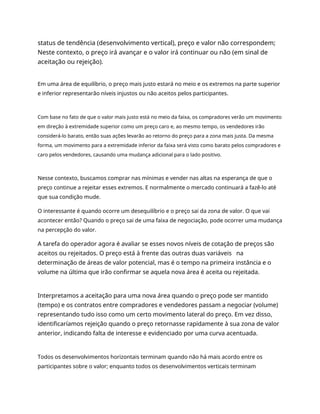 status de tendência (desenvolvimento vertical), preço e valor não correspondem;
Neste contexto, o preço irá avançar e o valor irá continuar ou não (em sinal de
aceitação ou rejeição).
Em uma área de equilíbrio, o preço mais justo estará no meio e os extremos na parte superior
e inferior representarão níveis injustos ou não aceitos pelos participantes.
Com base no fato de que o valor mais justo está no meio da faixa, os compradores verão um movimento
em direção à extremidade superior como um preço caro e, ao mesmo tempo, os vendedores irão
considerá-lo barato, então suas ações levarão ao retorno do preço para a zona mais justa. Da mesma
forma, um movimento para a extremidade inferior da faixa será visto como barato pelos compradores e
caro pelos vendedores, causando uma mudança adicional para o lado positivo.
Nesse contexto, buscamos comprar nas mínimas e vender nas altas na esperança de que o
preço continue a rejeitar esses extremos. E normalmente o mercado continuará a fazê-lo até
que sua condição mude.
O interessante é quando ocorre um desequilíbrio e o preço sai da zona de valor. O que vai
acontecer então? Quando o preço sai de uma faixa de negociação, pode ocorrer uma mudança
na percepção do valor.
A tarefa do operador agora é avaliar se esses novos níveis de cotação de preços são
aceitos ou rejeitados. O preço está à frente das outras duas variáveis na
determinação de áreas de valor potencial, mas é o tempo na primeira instância e o
volume na última que irão confirmar se aquela nova área é aceita ou rejeitada.
Interpretamos a aceitação para uma nova área quando o preço pode ser mantido
(tempo) e os contratos entre compradores e vendedores passam a negociar (volume)
representando tudo isso como um certo movimento lateral do preço. Em vez disso,
identificaríamos rejeição quando o preço retornasse rapidamente à sua zona de valor
anterior, indicando falta de interesse e evidenciado por uma curva acentuada.
Todos os desenvolvimentos horizontais terminam quando não há mais acordo entre os
participantes sobre o valor; enquanto todos os desenvolvimentos verticais terminam
 