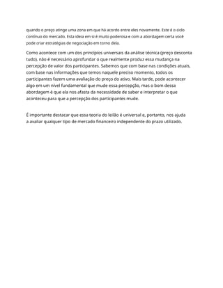 quando o preço atinge uma zona em que há acordo entre eles novamente. Este é o ciclo
contínuo do mercado. Esta ideia em si é muito poderosa e com a abordagem certa você
pode criar estratégias de negociação em torno dela.
Como acontece com um dos princípios universais da análise técnica (preço desconta
tudo), não é necessário aprofundar o que realmente produz essa mudança na
percepção de valor dos participantes. Sabemos que com base nas condições atuais,
com base nas informações que temos naquele preciso momento, todos os
participantes fazem uma avaliação do preço do ativo. Mais tarde, pode acontecer
algo em um nível fundamental que mude essa percepção, mas o bom dessa
abordagem é que ela nos afasta da necessidade de saber e interpretar o que
aconteceu para que a percepção dos participantes mude.
É importante destacar que essa teoria do leilão é universal e, portanto, nos ajuda
a avaliar qualquer tipo de mercado financeiro independente do prazo utilizado.
 