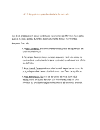 4.1.3 As quatro etapas da atividade de mercado
Este é um processo com o qual Steidlmayer representou as diferentes fases pelas
quais o mercado passou durante o desenvolvimento de seus movimentos.
As quatro fases são:
1. Fase de tendência. Desenvolvimento vertical, preço desequilibrado em
favor de uma direção.
2. Pare a fase. Os comerciantes começam a aparecer na direção oposta e o
movimento da tendência anterior para. Limites de intervalo superior e inferior
são definidos.
3. Fase lateral. Desenvolvimento horizontal. Negociar em torno do
preço de parada e dentro dos limites da nova faixa de equilíbrio.
4. Fase de transição. O preço sai da faixa e dá início a um novo
desequilíbrio em busca de valor. Este movimento pode ser uma
reversão ou uma continuação do movimento de tendência anterior.
 