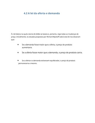 4.2 A lei da oferta e demanda
É a lei básica na qual a teoria do leilão se baseia e, portanto, rege todas as mudanças de
preço. Inicialmente, os estudos propostos por Richard Wyckoff sobre esta lei nos disseram
que:
Se a demanda fosse maior que a oferta, o preço do produto
aumentaria.
Se a oferta fosse maior que a demanda, o preço do produto cairia.
Se a oferta e a demanda estivessem equilibradas, o preço do produto
permaneceria o mesmo.
 