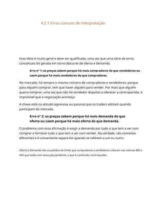 4.2.1 Erros comuns de interpretação
Essa ideia é muito geral e deve ser qualificada, uma vez que uma série de erros
conceituais foi gerada em torno dessa lei de oferta e demanda.
Erro nº 1: os preços sobem porque há mais compradores do que vendedores ou
caem porque há mais vendedores do que compradores.
No mercado, há sempre o mesmo número de compradores e vendedores; porque
para alguém comprar, tem que haver alguém para vender. Por mais que alguém
queira comprar, uma vez que não há vendedor disposto a oferecer a contrapartida, é
impossível que a negociação aconteça.
A chave está na atitude (agressiva ou passiva) que os traders adotam quando
participam do mercado.
Erro nº 2: os preços sobem porque há mais demanda do que
oferta ou caem porque há mais oferta do que demanda.
O problema com essa afirmação é exigir a demanda por tudo o que tem a ver com
comprar e fornecer tudo o que tem a ver com vender. Na verdade, são conceitos
diferentes e é conveniente separá-los quando se referem a um ou outro.
Oferta e Demanda são os pedidos de limite que compradores e vendedores colocam nas colunas BID e
ASK que estão com execução pendente, o que é conhecido como liquidez.
 